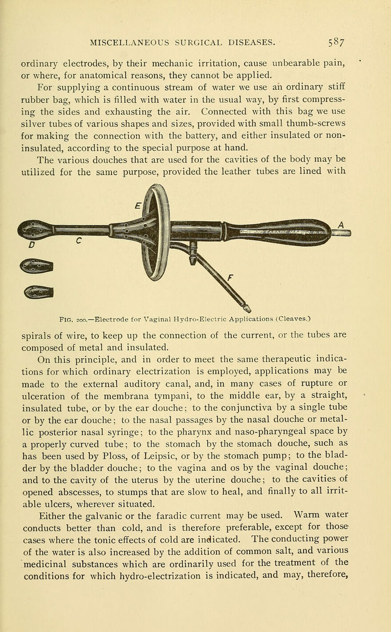 ordinary electrodes, by their mechanic irritation, cause unbearable pain, or where, for anatomical reasons, they cannot be applied. For supplying a continuous stream of water we use an ordinary stiff rubber bag, which is filled with water in the usual way, by first compress- ing the sides and exhausting the air. Connected with this bag we use silver tubes of various shapes and sizes, provided with small thumb-screws for making the connection with the battery, and either insulated or non- insulated, according to the special purpose at hand. The various douches that are used for the cavities of the body may be utilized for the same purpose, provided the leather tubes are lined with Fig. 200,—Electrode for Vaginal Hydro-Electric Applications (Cleaves.) spirals of wire, to keep up the connection of the current, or the tubes are composed of metal and insulated. On this principle, and in order to meet the same therapeutic indica- tions for which ordinary electrization is employed, applications may be made to the external auditory canal, and, in many cases of rupture or ulceration of the membrana tympani, to the middle ear, by a straight, insulated tube, or by the ear douche; to the conjunctiva by a single tube or by the ear douche; to the nasal passages by the nasal douche or metal- lic posterior nasal syringe; to the pharynx and naso-pharyngeal space by a properly curved tube; to the stomach by the stomach douche, such as has been used by Ploss, of Leipsic, or by the stomach pump; to the blad- der by the bladder douche; to the vagina and os by the vaginal douche; and to the cavity of the uterus by the uterine douche; to the cavities of opened abscesses, to stumps that are slow to heal, and finally to all irrit- able ulcers, wherever situated. Either the galvanic or the faradic current may be used. Warm water conducts better than cold, and is therefore preferable, except for those cases where the tonic effects of cold are indicated. The conducting power of the water is also increased by the addition of common salt, and various medicinal substances which are ordinarily used for the treatment of the conditions for which hydro-electrization is indicated, and may, therefore,