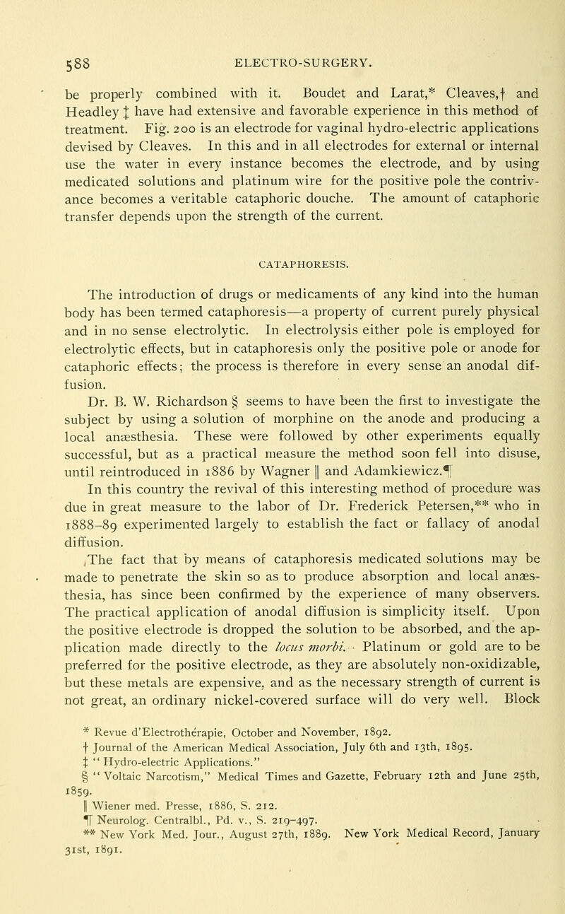 be properly combined with it. Boudet and Larat,* Cleaves,f and Headley J have had extensive and favorable experience in this method of treatment. Fig. 200 is an electrode for vaginal hydro-electric applications devised by Cleaves. In this and in all electrodes for external or internal use the water in every instance becomes the electrode, and by using medicated solutions and platinum wire for the positive pole the contriv- ance becomes a veritable cataphoric douche. The amount of cataphoric transfer depends upon the strength of the current. CATAPHORESIS. The introduction of drugs or medicaments of any kind into the human body has been termed cataphoresis—a property of current purely physical and in no sense electrolytic. In electrolysis either pole is employed for electrolytic effects, but in cataphoresis only the positive pole or anode for cataphoric effects; the process is therefore in every sense an anodal dif- fusion. Dr. B. W. Richardson § seems to have been the first to investigate the subject by using a solution of morphine on the anode and producing a local anaesthesia. These were followed by other experiments equally successful, but as a practical measure the method soon fell into disuse, until reintroduced in 1886 by Wagner 1| and Adamkiewicz.^ In this country the revival of this interesting method of procedure was due in great measure to the labor of Dr. Frederick Petersen,** who in 1888-89 experimented largely to establish the fact or fallacy of anodal diffusion. ,The fact that by means of cataphoresis medicated solutions may be made to penetrate the skin so as to produce absorption and local anaes- thesia, has since been confirmed by the experience of many observers. The practical application of anodal diffusion is simplicity itself. Upon the positive electrode is dropped the solution to be absorbed, and the ap- plication made directly to the locus morbi. Platinum or gold are to be preferred for the positive electrode, as they are absolutely non-oxidizable, but these metals are expensive, and as the necessary strength of current is not great, an ordinary nickel-covered surface will do very well. Block * Revue d'Electrotherapie, October and November, 1892. f Journal of the American Medical Association, July 6th and 13th, 1895. X  Hydro-electric Applications. §  Voltaic Narcotism, Medical Times and Gazette, February i2th and June 25th, 1859. II Wiener med. Presse, i886, S. 212. ^ Neurolog. Centralbl., Pd. v., S. 219-497. ** New York Med. Jour., August 27th, 1889. New York Medical Record, January 31st, 1891.