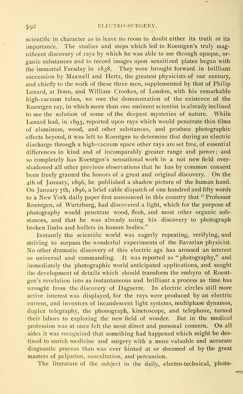 scientific in character as to leave no room to doubt either its truth or its importance. The studies and steps which led to Roentgen's truly mag- nificent discovery of rays by which he was able to see through opaque, or- ganic substances and to record images upon sensitized plates began with the immortal Faraday in 1838. They were brought forward in brilliant succession by Maxwell and Hertz, the greatest physicists of our century, and chiefly to the work of these three men, supplemented by that of Philip Lenard, at Bonn, and William Crookes, of London, with his remarkable high-vacuum tubes, we owe the demonstration of the existence of the Roentgen ray, in which more than one eminent scientist is already inclined to see the solution of some of the deepest mysteries of nature. While Lenard had, in 1893, reported upon rays which would penetrate thin films of aluminum, wood, and other substances, and produce photographic effects beyond, it was left to Roentgen to determine that during an electric discharge through a high-vacuum space other rays are set free, of essential differences in kind and of incomparably greater range and power; and so completely has Roentgen's sensational work in a not new field over- shadowed all other previous observations that he has by common consent been freely granted the honors of a great and original discovery. On the 4th of January, 1896, he published a shadow picture of the human hand. On January 7th, 1896, a brief cable dispatch of one hundred and fifty words to a New York daily paper first announced in this country that  Professor Roentgen, of Wurtzburg, had discovered a light, which for the purpose of photography would penetrate wood, flesh, and most other organic sub- stances, and that he was already using his discovery to photograph broken limbs and bullets in human bodies. Instantly the scientific world was eagerly repeating, verifying, and striving to surpass the wonderful experiments of the Bavarian physicist. No other dramatic discovery of this electric age has aroused an interest so universal and commanding. It was reported as  photography, and immediately the photographic world anticipated applications, and sought the development of details which should transform the embyro of Roent- gen's revelation into as instantaneous and brilliant a process as time has wrought from the discovery of Daguerre. In electric circles still more active interest was displayed, for the rays were produced by an electric current, and inventors of incandescent light systems, multiphase dynamos, duplex telegraphy, the phonograph, kinetoscope, and telephone, turned their labors to exploring the new field of wonder. But in the medical profession was at once felt the most direct and personal concern. On all sides it was recognized that something had happened which might be des- tined to enrich medicine and surgery with a more valuable and accurate diagnostic process than was ever hinted at or dreamed of by the great masters of palpation, auscultation, and percussion. The literature of the subject in the daily, electro-technical, photo-