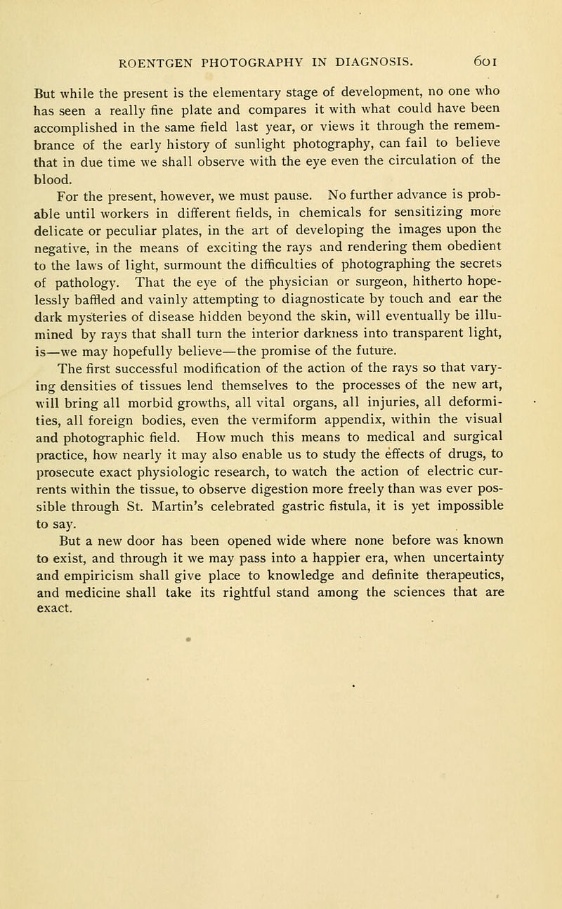 But while the present is the elementary stage of development, no one who has seen a really fine plate and compares it with what could have been accomplished in the same field last year, or views it through the remem- brance of the early history of sunlight photography, can fail to believe that in due time we shall observe with the eye even the circulation of the blood. For the present, however, we must pause. No further advance is prob- able until workers in different fields, in chemicals for sensitizing more delicate or peculiar plates, in the art of developing the images upon the negative, in the means of exciting the rays and rendering them obedient to the laws of light, surmount the difficulties of photographing the secrets of pathology. That the eye of the physician or surgeon, hitherto hope- lessly baffled and vainly attempting to diagnosticate by touch and ear the dark mysteries of disease hidden beyond the skin, will eventually be illu- mined by rays that shall turn the interior darkness into transparent light, is—we may hopefully believe—the promise of the future. The first successful modification of the action of the rays so that vary- ing densities of tissues lend themselves to the processes of the new art, will bring all morbid growths, all vital organs, all injuries, all deformi- ties, all foreign bodies, even the vermiform appendix, within the visual and photographic field. How much this means to medical and surgical practice, how nearly it may also enable us to study the effects of drugs, to prosecute exact physiologic research, to watch the action of electric cur- rents within the tissue, to observe digestion more freely than was ever pos- sible through St. Martin's celebrated gastric fistula, it is yet impossible to say. But a new door has been opened wide where none before was known to exist, and through it we may pass into a happier era, when uncertainty and empiricism shall give place to knowledge and definite therapeutics, and medicine shall take its rightful stand among the sciences that are exact.