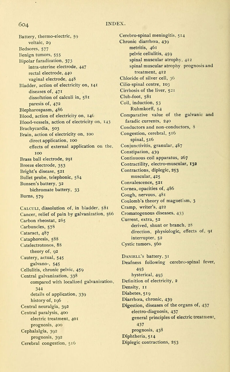 Battery, thermo-electric, 59 voltaic, 29 Bedsores, 577 Benign tumors, 555 Bipolar faradization, 373 intra-uterine electrode, 447 rectal electrode, 440 vaginal electrode, 448 Bladder, action of electricity on, 141 diseases of, 471 dissolution of calculi in, 581 paresis of, 472 Blepharospasm, 486 Blood, action of electricity on, 146 Blood-vessels, action of electricity on, 143 Brachycardia, 503 Brain, action of electricity on, 100 direct application, 100 effects of external application on the, 100 Brass ball electrode, 291 Breeze electrode, 353 Bright's disease, 521 Bullet probe, telephonic, 584 Bunsen's battery, 32 bichromate battery, 33 Burns, 579 Calculi, dissolution of, in bladder, 581 Cancer, relief of pain by galvanization, 566 Carbon rheostat, 285 Carbuncles, 578 Cataract, 487 Cataphoresis, 588 Catelectrotonos, 88 theory of, 92 Cautery, actual, 545 galvano-, 545 Cellulitis, chronic pelvic, 459 Central galvanization, 338 compared with localized galvanization, 344 details of application, 339 history of, 196 Central neuralgia, 392 Central paralysis, 400 electric treatment, 401 prognosis, 400 Cephalalgia, 392 prognosis, 392 Cerebral congestion, 516 Cerebro-spinal meningitis, 514 Chronic diarrhcea, 439 metritis, 461 pelvic cellulitis, 459 spinal muscular atrophy, 412 spinal muscular atrophy- prognosis and treatment, 412 Chloride of silver cell, 36 Cilio-spinal centre, 103 Cirrhosis of the liver, 521 Club-foot, 581 Coil, induction, 53 Ruhmkorff, 54 Comparative value of the galvanic and faradic currents, 240 Conductors and non-conductors, 8 Congestion, cerebral, 516 spinal, 516 Conjunctivitis, granular, 487 Constipation, 439 Continuous coil apparatus, 267 Contractility, electro-muscular, 132 Contractions, diplegic, 253 muscular, 425 Convalescence, 521 Cornea, opacities of, 486 Cough, nervous, 481 Coulomb's theory of magnetism, 3 Cramp, writer's, 422 Cromatogenous diseases, 433 Current, extra, 52 derived, shunt or branch, 28 direction, physiologic, effects of, 91 interrupter, 52 Cystic tumors, 560 Daniell's battery, 31 Deafness following cerebro-spinal fever, 493 hysterical, 493 Definition of electricity, 2 Density, 11 Diabetes, 519 Diarrhcea, chronic, 439 Digestion, diseases of the organs of, 437 electro-diagnosis, 437 general principles of electric treatment, 437 prognosis, 438 Diphtheria, 514 Diplegic contractions, 253