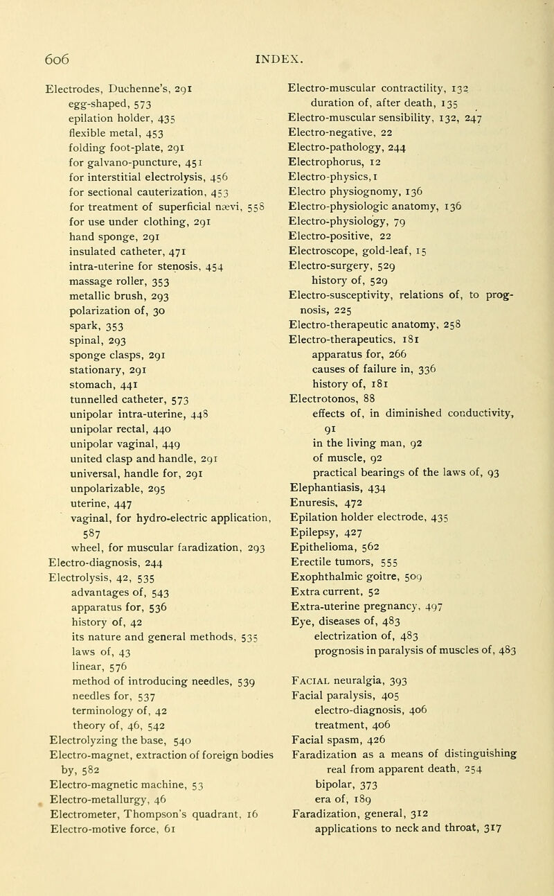 Electrodes, Duchenne's, 291 egg-shaped, 573 epilation holder, 435 flexible metal, 453 folding foot-plate, 291 for galvano-puncture, 451 for interstitial electrolysis, 456 for sectional cauterization, 453 for treatment of superficial njevi, 55S for use under clothing, 291 hand sponge, 291 insulated catheter, 471 intra-uterine for stenosis, 454 massage roller, 353 metallic brush, 293 polarization of, 30 spark, 353 spinal, 293 sponge clasps, 2gi stationary, 291 stomach, 441 tunnelled catheter, 573 unipolar intra-uterine, 448 unipolar rectal, 440 unipolar vaginal, 449 united clasp and handle, 291 universal, handle for, 291 unpolarizable, 295 uterine, 447 vaginal, for hydro-electric application, 587 wheel, for muscular faradization, 293 Electro-diagnosis, 244 Electrolysis, 42, 535 advantages of, 543 apparatus for, 536 history of, 42 its nature and general methods, 535 laws of, 43 linear, 576 method of introducing needles, 539 needles for, 537 terminology of, 42 theory of, 46, 542 Electrolyzing the base, 540 Electro-magnet, extraction of foreign bodies by, 582 Electro-magnetic machine, 53 Electro-metallurgy, 46 Electrometer, Thompson's quadrant, 16 Electro-motive force, 61 Electro-muscular contractility, 132 duration of, after death, 135 Electro-muscular sensibility, 132, 247 Electro-negative, 22 Electro-pathology, 244 Electrophorus, 12 Electro-physics, I Electro physiognomy, 136 Electro-physiologic anatomy, 136 Electro-physiology, 79 Electro-positive, 22 Electroscope, gold-leaf, 15 Electro-surgery, 529 history of, 529 Electro-susceptivity, relations of, to prog- nosis, 225 Electro-therapeutic anatomy, 258 Electro-therapeutics, 181 apparatus for, 266 causes of failure in, 336 history of, 181 Electrotonos, 88 effects of, in diminished conductivity, 91 in the living man, 92 of muscle, 92 practical bearings of the laws of, 93 Elephantiasis, 434 Enuresis, 472 Epilation holder electrode, 435 Epilepsy, 427 Epithelioma, 562 Erectile tumors, 555 Exophthalmic goitre, 509 Extra current, 52 Extra-uterine pregnancy, 497 Eye, diseases of, 483 electrization of, 483 prognosis in paralysis of muscles of, 483 Facial neuralgia, 393 Facial paralysis, 405 electro-diagnosis, 406 treatment, 406 Facial spasm, 426 Faradization as a means of distinguishing real from apparent death, 254 bipolar, 373 era of, 189 Faradization, general, 312 applications to neck and throat, 317