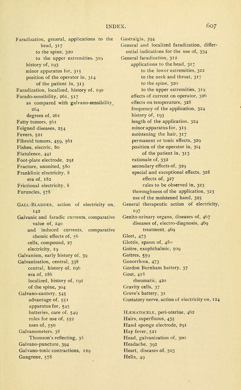 Faradization, general, applications to the head, 317 to the spine, 320 to the upper extremities, 319 history of, 193 minor apparatus for, 315 position of the operator in, 314 of the patient in, 313 Faradization, localized, history of, igo Farado-sensibility, 261, 517 as compared with galvano-sensibility^ 264 degrees of, 261 Fatty tumors, 561 Feigned diseases, 254 Fevers, 521 Fibroid tumors, 459, 561 Fishes, electric, 80 Flatulence, 441 Foot-plate electrode, 291 Fracture, ununited, 580 Franklinic electricity, 8 era of, 182 Frictional electricity, 8 Furuncles, 578 Gall-Bladder, action of electricity on, 142 Galvanic and faradic currents, comparative value of, 240 and induced currents, comparative chemic effects of, 56 cells, compound, 27 electricity, 19 Galvanism, early history of, 39 Galvanization, central, 338 central, history of, 196 era of, 186 localized, history of, 191 of the spine, 304 Galvano-cautery, 545 advantage of, 551 apparatus for, 545 batteries, care of, 549 rules for use of, 552 uses of, 550 Galvanometers, 38 Thomson's reflecting, 38 Galvano-puncture, 394 Galvano-tonic contractions, 129 Gangrene, 578 Gastralgia, 394 General and localized faradization, differ- ential indications for the use of, 334 General faradization, 312 applications to the head, 317 to the lower extremities, 322 to the neck and throat, 317 to the spine, 320 to the upper extremities, 319 effects of current on operator, 326 effects on temperature, 328 frequency of the application, 324 history of, 193 length of the application, 324 minor apparatus for, 315 moistening the hair, 317 permanent or tonic effects, 329 position of the operator in, 314 of the patient in, 313 rationale of, 332 secondary effects of, 329 special and exceptional effects, 328 effects of, 327 rules to be observed in, 323 thoroughness of the application, 323 use of the moistened hand, 325 General therapeutic action of electricity, 197 Genito-urinary organs, diseases of, 467 diseases of, electro-diagnosis, 469 treatment, 469 Gleet, 473 Glottis, spasm of, 4S0 Goitre, exophthalmic, 509 Goitres, 559 Gonorrhoea, 473 Gordon Burnham battery, 37 Gout, 418 rheumatic, 420 Gravity cells, 37 Grove's battery, 31 Gustatory nerve, action of electricity on, 124 HEMATOCELE, peri-uterine, 462 Hairs, superfluous, 435 Hand sponge electrode, 291 Hay fever, 521 Head, galvanization of, 300 Headache, 392 Heart, diseases of, 503 Helix, 49