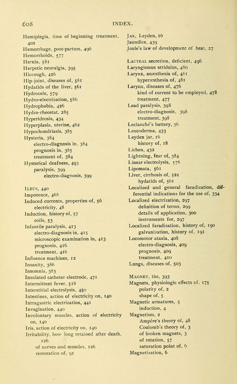 Hemiplegia, time of beginning treatment, 402 Hemorrhage, post-partum, 496 Hemorrhoids, 577 Hernia, 581 Herpetic neuralgia, 395 Hiccough, 426 Hip-joint, diseases of, 581 Hydatids of the liver, 561 Hydrocele, 579 Hydro-electrization, 5S6 Hydrophobia, 426 Hydro-rheostat, 285 Hyperidrosis, 434 Jlyperplasia, uterine, 462 Hypochondriasis, 385 Hysteria, 384 electro-diagnosis in, 384 prognosis in, 385 treatment of, 384 Hysterical deafness, 493 paralysis, 399 electro-diagnosis, 399 Ileus, 440 Impotence, 468 Induced currents, properties of, 56 electricity, 48 Induction, history of, 57 coils, 53 Infantile paralysis, 413 electro-diagnosis in, 415 microscopic examination in, 413 prognosis, 416 treatment, 416 Influence machines, 12 Insanity, 386 Insomnia, 383 Insulated catheter electrode, 471 Intermittent fever, 518 Interstitial electrolysis, 450 Intestines, action of electricity on, 140 Intragastric electrization, 441 Invagination, 440 Involuntary muscles, action of electricity on, 140 Iris, action of electricity on, 140 Irritability, how long retained after death, 126 of nerves and muscles, 126 restoration of, 91 Jar, Leyden,16 Jaundice, 439 Joule's law of development of heat, 27 Lacteal secretion, deficient, 496 Laryngismus stridulus, 480 Larynx, ansesthesia of, 481 hypersesthesia of, 481 Larynx, diseases of, 476 kind of current to be employed, 478 treatment, 477 Lead paralysis, 398 electro-diagnosis, 398 treatment, 398 Leclanche's battery, 36 Leucoderma, 433 Leyden jar, 16 history of, 18 Lichen, 432 Lightning, fear of, 384 Linear electrolysis, 576 Lipomata, 561 Liver, cirrhosis of, 521 hydatids of, 561 Localized and general faradization, dif- ferential indications for the use of, 334 Localized electrization, 297 definition of terms, 299 details of application, 300 instruments for, 297 Localized faradization, history of, 190 galvanization, history of, 191 Locomotor ataxia, 408 electro-diagnosis, 409 prognosis, 409 treatment, 410 Lungs, diseases of, 503 Magnet, the, 393 Magnets, physiologic effects of, 175 polarity of, 2 shape of, 5 Magnetic armatures, 5 induction, 4 Magnetism, 2 Ampere's theory of, 48 Coulomb's theory of, 3 of broken magnets, 3 of rotation, 57 saturation point of, 6 Magnetization, 6