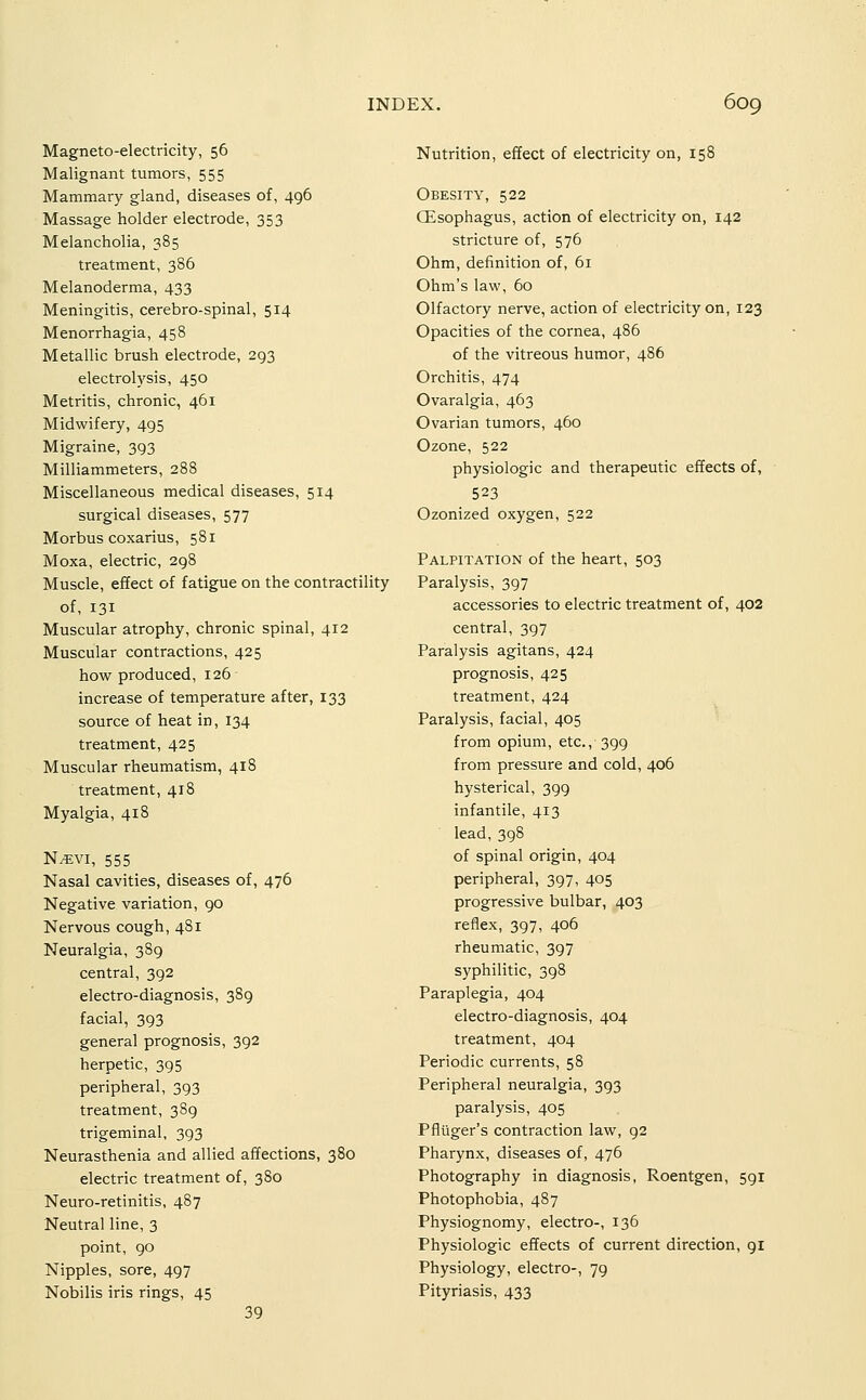 Magneto-electricity, 56 Malignant tumors, 555 Mammary gland, diseases of, 496 Massage holder electrode, 353 Melancholia, 385 treatment, 386 Melanoderma, 433 Meningitis, cerebro-spinal, 514 Menorrhagia, 458 Metallic brush electrode, 293 electrolysis, 450 Metritis, chronic, 461 Midwifery, 495 Migraine, 393 Milliammeters, 288 Miscellaneous medical diseases, 514 surgical diseases, 577 Morbus COxarius, 581 Moxa, electric, 298 Muscle, effect of fatigue on the contractility of, 131 Muscular atrophy, chronic spinal, 412 Muscular contractions, 425 how produced, 126 increase of temperature after, 133 source of heat in, 134 treatment, 425 Muscular rheumatism, 418 treatment, 418 Myalgia, 418 N^vi, 555 Nasal cavities, diseases of, 476 Negative variation, 90 Nervous cough, 481 Neuralgia, 389 central, 392 electro-diagnosis, 389 facial, 393 general prognosis, 392 herpetic, 395 peripheral, 393 treatment, 389 trigeminal, 393 Neurasthenia and allied affections, 380 electric treatment of, 380 Neuro-retinitis, 487 Neutral line, 3 point, 90 Nipples, sore, 497 Nobilis iris rings, 45 39 Nutrition, effect of electricity on, 158 Obesity, 522 Oesophagus, action of electricity on, 142 stricture of, 576 Ohm, definition of, 61 Ohm's law, 60 Olfactory nerve, action of electricity on, 123 Opacities of the cornea, 486 of the vitreous humor, 486 Orchitis, 474 Ovaralgia, 463 Ovarian tumors, 460 Ozone, 522 physiologic and therapeutic effects of, 523 Ozonized oxygen, 522 Palpitation of the heart, 503 Paralysis, 397 accessories to electric treatment of, 402 central, 397 Paralysis agitans, 424 prognosis, 425 treatment, 424 Paralysis, facial, 405 from opium, etc., 399 from pressure and cold, 406 hysterical, 399 infantile, 413 lead, 398 of spinal origin, 404 peripheral, 397, 405 progressive bulbar, 403 reflex, 397, 406 rheumatic, 397 syphilitic, 398 Paraplegia, 404 electro-diagnosis, 404 treatment, 404 Periodic currents, 58 Peripheral neuralgia, 393 paralysis, 405 Pflilger's contraction law, 92 Pharynx, diseases of, 476 Photography in diagnosis, Roentgen, 591 Photophobia, 487 Physiognomy, electro-, 136 Physiologic effects of current direction, 91 Physiology, electro-, 79 Pityriasis, 433