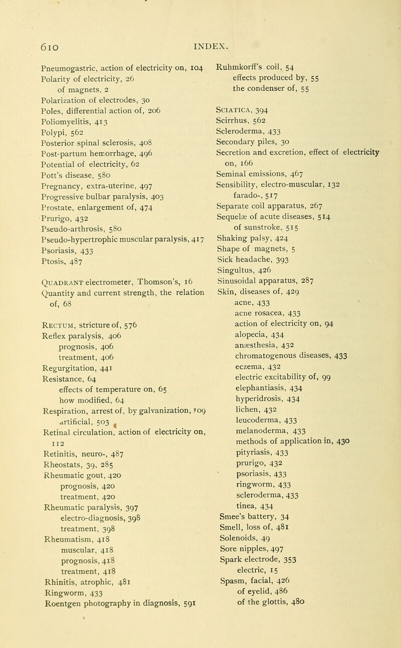 Pneumogastric, action of electricity on, 104 Polarity of electricity, 26 of magnets, 2 Polarization of electrodes, 30 Poles, differential action of, 206 Poliomyelitis, 413 Polypi, 562 Posterior spina! sclerosis, 408 Post-partum hemorrhage, 496 Potential of electricity, 62 Pott's disease, 580 Pregnancy, extra-uterine, 497 Progressive bulbar paralysis, 403 Prostate, enlargement of, 474 ■Prurigo, 432 Pseudo-arthrosis, 580 Pseudo-hypertrophic muscular paralysis, 417 Psoriasis, 433 Ptosis, 487 Quadrant electrometer, Thomson's, 16 Quantity and current strength, the relation of, 68 Rectum, stricture of, 576 Reflex paralysis, 406 prognosis, 406 treatment, 406 Regurgitation, 441 Resistance, 64 effects of temperature on, 65 how modified, 64 Respiration, arrest of, by galvanization, 109 artificial, 503 Retinal circulation, action of electricity on, 112 Retinitis, neuro-, 487 Rheostats, 39, 285 Rheumatic gout, 420 prognosis, 420 treatment, 420 Rheumatic paralysis, 397 electro-diagnosis, 398 treatment, 398 Rheumatism, 418 muscular, 418 prognosis, 418 treatment, 418 Rhinitis, atrophic, 481 Ringworm, 433 Roentgen photography in diagnosis, 591 Ruhmkorff's coil, 54 effects produced by, 55 the condenser of, 55 Sciatica, 394 Scirrhus, 562 Scleroderma, 433 Secondary piles, 30 Secretion and excretion, effect of electricity on, 166 Seminal emissions, 467 Sensibility, electro-muscular, 132 farado-, 517 Separate coil apparatus, 267 Sequelae of acute diseases, 514 of sunstroke, 515 Shaking palsy, 424 Shape of magnets, 5 Sick headache, 393 Singultus, 426 Sinusoidal apparatus, 287 Skin, diseases of, 429 acne, 433 acne rosacea, 433 action of electricity on, 94 alopecia, 434 anaesthesia, 432 chromatogenous diseases, 433 eczema, 432 electric excitability of, 99 elephantiasis, 434 hyperidrosis, 434 lichen, 432 leucoderma, 433 melanoderma, 433 methods of application in, 430 pityriasis, 433 prurigo, 432 psoriasis, 433 ringworm, 433 scleroderma, 433 tinea, 434 Smee's battery, 34 Smell, loss of, 481 Solenoids, 49 Sore nipples, 497 Spark electrode, 353 electric, 15 Spasm, facial, 426 of eyelid, 486 of the glottis, 480