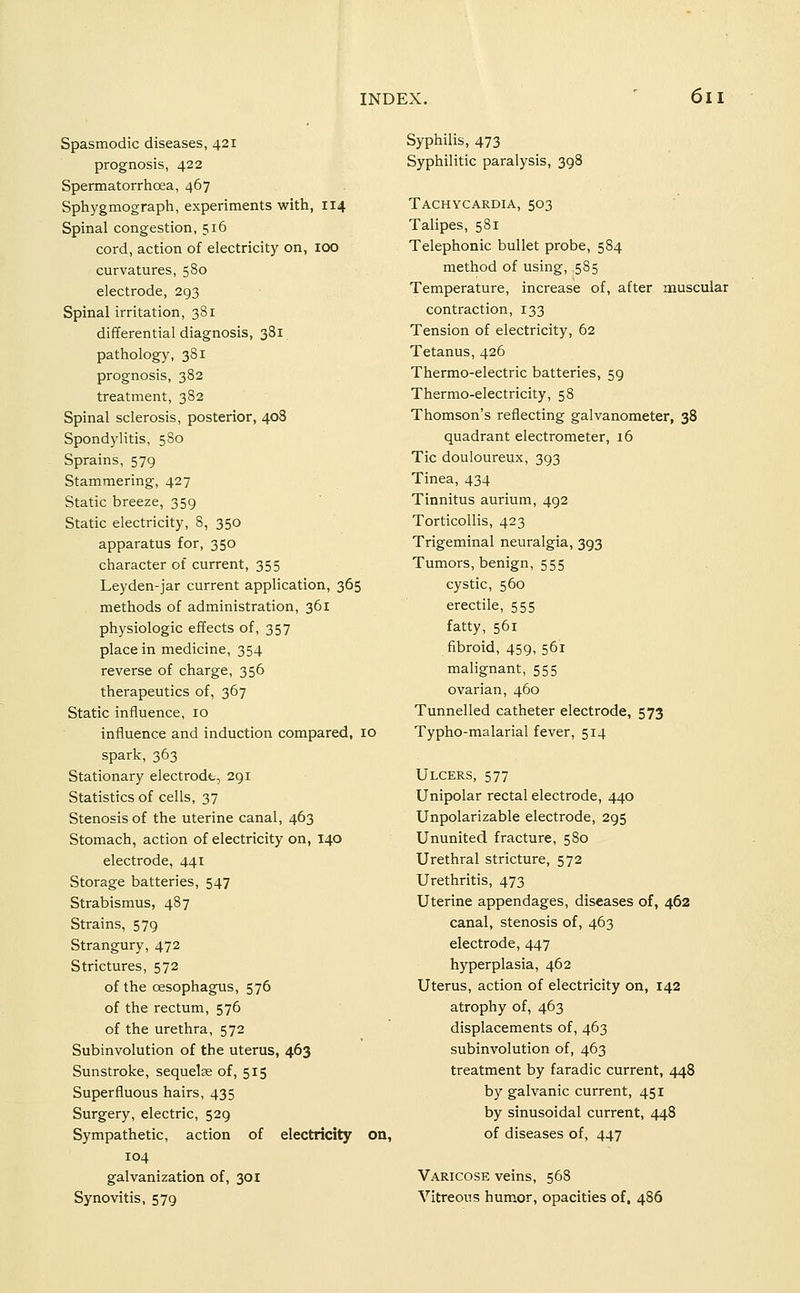 Spasmodic diseases, 421 prognosis, 422 Spermatorrhoea, 467 Sphygmograph, experiments with, 114 Spinal congestion, 516 cord, action of electricity on, 100 curvatures, 580 electrode, 293 Spinal irritation, 381 differential diagnosis, 381 pathology, 381 prognosis, 382 treatment, 382 Spinal sclerosis, posterior, 408 Spondylitis, 580 Sprains, 579 Stammering, 427 Static breeze, 359 Static electricity, 8, 350 apparatus for, 350 character of current, 355 Leyden-jar current application, 365 methods of administration, 361 physiologic effects of, 357 place in medicine, 354 reverse of charge, 356 therapeutics of, 367 Static influence, 10 influence and induction compared, 10 spark, 363 Stationary electrode, 291 Statistics of cells, 37 Stenosis of the uterine canal, 463 Stomach, action of electricity on, 140 electrode, 441 Storage batteries, 547 Strabismus, 487 Strains, 579 Strangury, 472 Strictures, 572 of the oesophagus, 576 of the rectum, 576 of the urethra, 572 Subinvolution of the uterus, 463 Sunstroke, sequelae of, 515 Superfluous hairs, 435 Surgery, electric, 529 Sympathetic, action of electricity on, 104 galvanization of, 301 Synovitis, 579 Syphilis, 473 Syphilitic paralysis, 398 Tachycardia, 503 Talipes, 581 Telephonic bullet probe, 584 method of using, ,585 Temperature, increase of, after muscular contraction, 133 Tension of electricity, 62 Tetanus, 426 Thermo-electric batteries, 59 Thermo-electricity, 58 Thomson's reflecting galvanometer, 38 quadrant electrometer, 16 Tic douloureux, 393 Tinea, 434 Tinnitus aurium, 492 Torticollis, 423 Trigeminal neuralgia, 393 Tumors, benign, 555 cystic, 560 erectile, 555 fatty, 561 fibroid, 459, 561 malignant, 555 ovarian, 460 Tunnelled catheter electrode, 573 Typho-malarial fever, 514 Ulcers, 577 Unipolar rectal electrode, 440 Unpolarizable electrode, 295 Ununited fracture, 580 Urethral stricture, 572 Urethritis, 473 Uterine appendages, diseases of, 462 canal, stenosis of, 463 electrode, 447 hyperplasia, 462 Uterus, action of electricity on, 142 atrophy of, 463 displacements of, 463 subinvolution of, 463 treatment by faradic current, 448 by galvanic current, 451 by sinusoidal current, 448 of diseases of, 447 Varicose veins, 568 Vitreous hum.or, opacities of, 486