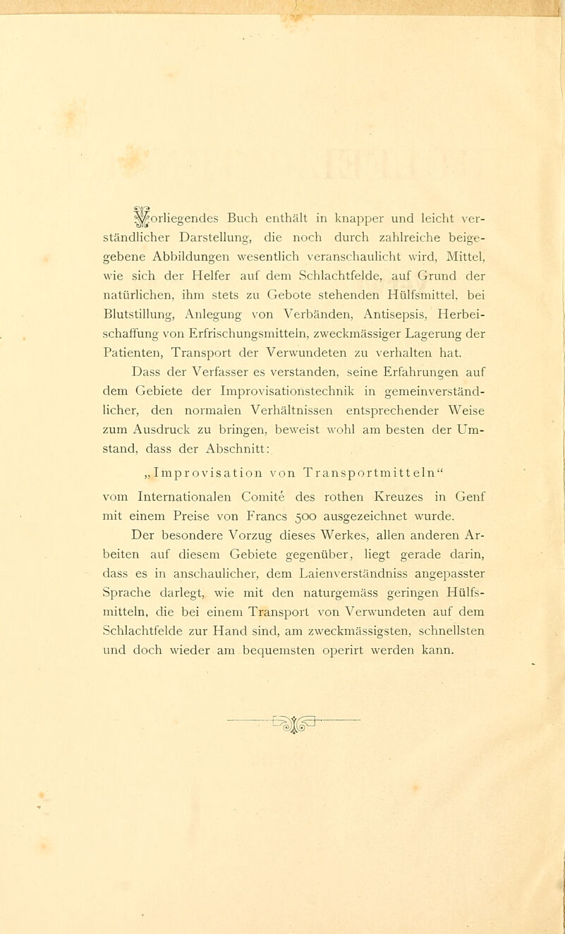 Vorliegendes Buch enthält in knapper und leicht ver- ständlicher Darstellung, die noch durch zahlreiche beige- gebene Abbildungen wesentlich veranschaulicht wird, Mittel, wie sich der Helfer auf dem Schlachtfelde, auf Grund der natürlichen, ihm stets zu Gebote stehenden Hülfsmittel, bei Blutstillung, Anlegung von Verbänden, Antisepsis, Herbei- schafFung von Erfrischungsmittein, zweckmässiger Lagerung der Patienten, Transport der Verwundeten zu verhalten hat. Dass der Verfasser es verstanden, seine Erfahrungen auf dem Gebiete der Improvisationstechnik in gemeinverständ- licher, den normalen Verhältnissen entsprechender Weise zum Ausdruck zu bringen, beweist wohl am besten der Um- stand, dass der Abschnitt: „Improvisation von Transportmitteln vom Internationalen Comite des rothen Kreuzes in Genf mit einem Preise von Francs 500 ausgezeichnet wurde. Der besondere Vorzug dieses Werkes, allen anderen Ar- beiten auf diesem Gebiete gegenüber, liegt gerade darin, dass es in anschaulicher, dem Laienverständniss angepasster Sprache darlegt, wie mit den naturgemäss geringen Hülfs- mitteln, die bei einem Transport von Verwundeten auf dem Schlachtfelde zur Hand sind, am zweckmässigsten, schnellsten und doch wieder am bequemsten operirt werden kann. ^J^