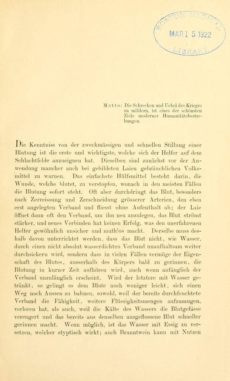 Motto: Die Schrecken und Uebel des Krieges zu mildern, ist eines der schönsten Ziele moderner Hunianitätsbestre- bunsren. Die Kenntniss von der zweckmässio-eu und schnellen Stilluno- einer Blutung ist die erste und Avichtigste, welche sich der Helfer auf dem Schlachtfelde anzueignen hat. Dieselben sind zunächst vor der An- wendung mancher auch bei gebildeten Laien gebräuchlichen Yolks- mittel zu warnen. Das einfachste Hülfsuiittel 1)esteht darin. die Wunde, welche blutet, zu verstopfen, wonach in den meisten Fällen die Blutung sofort steht. Oft aber durchdringt das Blut, besonders nach Zerreissung und Zerschneidung grösserer Arterien, den eben erst augelegten Verband uud fliesst ohne Aufenthalt ab; der Laie öffnet dann oft den Verband, um ihn neu anzulegen, das Blut strömt stärker, und neues Verbinden hat keinen Erfolg, was den unerfahrenen Helfer gewöhnlich unsicher uud muthlos macht. Derselbe muss des- halb davon unterrichtet werden, dass das Blut nicht, wie Wasser, durch einen nicht absolut wasserdichten Verband unaufhaltsam weiter durchsickern wird, sondern dass in vielen Fällen vermöge der Eigen- schaft des Blutes, ausserhalb des Körpers bald zu gerinnen, die Blutung in kurzer Zeit aufhören wird, auch wenn anfänglich der Verband unzulänglich erscheint. Wird der letztere mit Wasser ge- tränkt , so gelingt es dem Blute noch weniger leicht, sich einen Weg nach Aussen zu bahnen, sowohl, weil der bereits durchfeuchtete Verband die Fähigkeit, weitere Flüssigkeitsmengen aufzusaugen, verloren hat, als auch, weil die Kälte des Wassers die Blutgefässe verengert und das bereits aus denselben ausgeflossene Blut schneller gerinnen macht. Wenn möglich, ist das Wasser mit Essig zu ver- setzen, welcher styptisch wirkt; auch Branntwein kann mit Nutzen