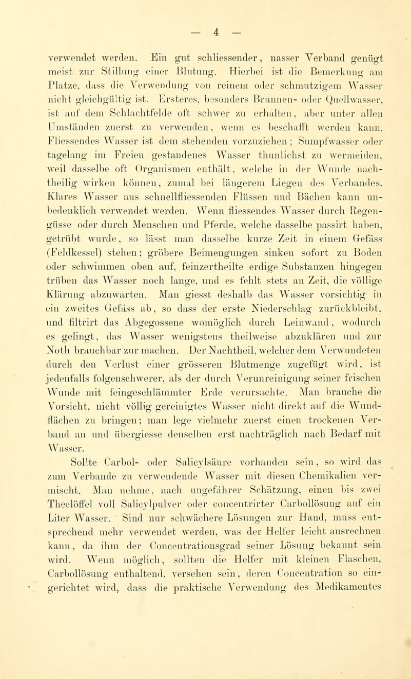 verwendet werden. Ein gut schliessender, nasser Verband genügt meist zur Stillung einer Blutung. Hierbei ist die ßemcrkuiig am Platze, dass die Verwendung von reinem oder schmutzigem Wasser nicht gleichgültig ist. ICrsteres, besonders Brunnen- oder (^uellwasser, ist auf dem Schlachtfelde oft schwer zu erhalten, aber uuter allen Umständen zuerst zu verwenden, wenn es beschafft werden kann. Fliessendes Wasser ist dem stehenden vorzuziehen ; Sumpfwasser oder tagelang im Freien gestandenes Wasser thunlichst zu wermeiden, weil dasselbe oft Organismen enthält, welche in der Wunde nach- theilig wirken können, zumal bei längerem Liegeu des Verbandes. Klares Wasser aus schnellfliessenden Flüssen und Bächen kann un- bedenklich verwendet werden. Wenn fliessendes Wasser durch Regen- güsse oder durch Menschen und Pferde, welche dasselbe passirt haben, getrübt wurde, so lässt man dasselbe kurze Zeit in einem Gefäss (Feldkessel) stehen; gröbere Beimengungen sinken sofort zu Boden oder schwimmen oben auf, feinzertheilte erdige Substanzen hingegen trüben das Wasser noch lange, und es fehlt stets an Zeit, die völlige Klärung abzuwarten. Man giesst deshalb das Wasser vorsichtig in ein zweites Gefäss ab, so dass der erste Niederschlag zurückbleibt, und fiitrirt das Abgegossene womöglich durch Leinwand, wodurch es gelingt, das Wasser wenigstens theilweise abzuklären und zur Noth brauchbar zur machen. Der Nachtheil, welcher dem Verwundeten durch den Verlust einer o-rösseren Blutmeng;e zuo-efüc^t wird, ist jedenfalls folgenschwerer, als der durch A^erunreinigung seiner frischen Wunde mit feingeschlämmter Erde verursachte. Man brauche die Vorsicht, nicht völlig gereinigtes Wasser nicht direkt auf die Wund- flächen zu bringen; man lege vielmehr zuerst einen trockenen Ver- band an und übergiesse denselben erst nachträglich nach Bedarf mit Wasser. Sollte Carbol- oder Salicylsäure vorhanden sein, so wird das zum Verbände zu verwendende Wasser mit diesen Chemikalien ver- mischt. Man nehme, nach ungefährer Schätzung, einen bis zwei Theelöffel voll Salicylpulver oder concentrirter Carbollösuug auf ein Liter Wasser. Sind nur schwächere Lösungen zur Hand, muss ent- sprechend mehr verwendet werden, was der Helfer leicht ausrechnen kann, da ihm der Concentrationsgrad seiner Lösung bekannt sein wird. Wenn möglich, sollten die Helfer mit kleinen Flaschen, Carbollösuug enthaltend, versehen sein, deren Concentratiou so ein- gerichtet wird, dass die praktische Verwendung des Medikamentes