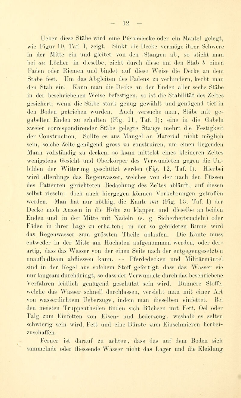 Ueber diese Stäbe wird eine i^terdedecke oder ein Mantel gelegt, wie Figur 10, Taf. I, zeigt. 8inkt die Decke vermöge ihrer Schwere in der Mitte ein und gleitet von den Stangen ab, so sticht man bei aa Löcher in dieselbe, zieht durch diese um den Stab h einen Faden oder Riemen und bindet auf diese Weise die Decke an dem Stabe fest. Um das Abgleiten des J<\idens zu verhindern, kerbt man den Stab ein. Kann man die Decke an den Enden aller sechs Stäbe in der beschriebeneu Weise befestigen, so ist die Stabilität des Zeltes gesichert, wenn die Stäbe stark genug gewählt und genügend tief in den Boden getrieben wurden. Auch versuche man, Stäbe mit ge- gabelten Enden zu erhalten (Fig. 11, Taf. I); eine in die Gabeln zweier correspoudireuder Stäbe gelegte Stange mehrt die Festigkeit der Construction. Sollte es aus Mangel an Material nicht möglich sein, solche Zelte genügend gross zu construiren, um einen liegenden Manu vollständig zu decken, so kann mittelst eines kleineren Zeltes v^enigstens Gesicht und Oberkörper des Verwundeten gegen die Un- bilden der Witterung geschützt werden (Fig. 12, Taf. I). Hierbei wird allerdings das Regenwasser, welches von der nach den Füsseu des Patienten gerichteten Bedachung des Ze'tes abläuft, auf diesen selbst rieseln; doch auch hiergegen können Vorkehrungen getroffen werden. Man hat nur nöthig, die Kante iiin (Fig. 13, Taf. I) der Decke nach Aussen in die Höhe zu klappen und dieselbe an beiden Enden und in der Mitte mit Nadeln (s. g. Sicherheitsnadeln) oder Fäden in ihrer Lage zu erhalten; in der so gebildeten Rinne wird das Regeuwasser zum grössten Theile ablaufeu. Die Kante muss entweder in der Mitte am Höchsten aufgenommen werden, oder der- artig, dass das Wasser von der einen Seite nach der entgegengesetzten unaufhaltsam abfliesseu kann. -- Pferdedecken und Militärmäntel sind in der Regel aus solchem Stoff gefertigt, dass das Wasser sie nur langsam durchdringt, so dass der Verwundete durch das beschriebene Verfahren leidlich ofenüg-end geschützt sein wird. Dünnere Stoffe, welche das Wasser schnell durchlassen, versieht man mit einer Art von wasserdichtem Ueberzuge, indem man dieselben einfettet. Bei den meisten Truppentheilen finden sich Büchsen mit Fett, Oel oder Talg zum Einfetten von Eisen- und Lederzeug, weshalb es selten schwierig sein wird, Fett und eine Bürste zum Einschmieren herbei- zuschaffen. Ferner ist darauf zu achten, dass das auf dem Boden sich sammelnde oder tiiessende Wasser nicht das Lager und die Kleiduuff