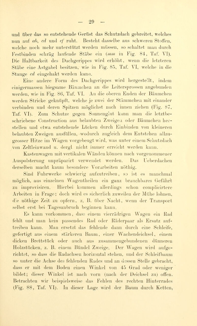 und über das so entstehende Gerüst das Schutzdach gebreitet, welches nun auf «/>, cd und ef ruht. Besteht dasselbe aus schweren Stoffen, welche noch mehr unterstützt werden müssen, so schaltet mau durch Festbinden schräg laufende Stäbe ein {mm in Fig. 84, Taf. VI). Die Haltbarkeit des Dachgerippes wird erhöht, weun die letzteren Stäbe eine Astgabel besitzen, wie in Fig. 85, Taf. VI, welche in die Stauö'e cd eingehakt Averden Icanu. Eine andere Form des Dachgerippes wird hergestellt, indem einigermassen biegsame Bäumchen au die Leitersprossen angebunden werden, wie in Fig. 86, Taf*. VI. An die oberen Enden der Bäumchen werden Stricke geknüpft, welche je zwei der Stämmchea mit einander verbinden und deren Spitzen möglichst nach innen ziehen (Fig. 87, Taf. VI). Zum Schutze gegen Sonnenglut kann mau die letztbe- schriebene Construction aus belaubteu Zweigen oder Bäumchen her- stellen und etwa entstehende Lücken durch Einbiuden von kleineren belaubten Zweigen ausfüllen, wodurch zugleich dem Entstehen allzu- grosser Hitze im Wagen vorgebeugt wird, was unter einem Schutzdach von Zeltleiuwand u. dergl nicht immer erreicht werden kann. Kastenwagen mit vertikalen Wänden können nach vorgenommener Auspolsterung uupräparirt verwendet werden. Das Ueberdachen derselben macht kaum besondere Vorarbeiten n()thig. Sind Fuhrwerke schwierig aufzutreiben, so ist es manchmal möglich, aus einzelnen Wagentheileu ein ganz brauchbares (lefährt zu improvisireu. Hierbei kommen allerdings schon complicirterc Arbeiten in Frage; doch wird es sicherlich zuweilen der Mühe lohnen, die nöthige Zeit zu opfern, z. B. über Nacht, wenn der Transport selbst erst bei Tagesanbruch begiinien kann. Es kann vorkommen, dass einem vierrädrio-en VVaijeu ein Rad fehlt und man kein passendes Rad oder Rädei'paar als Ersatz auf- treiben kann. Man ersetzt das fehlende dann durch eine Schleife, gefertigt aus einem stärkereu Baum, einer Wachendeichsel, einem dicken Brettstück oder auch aus zusammengebundenen dünnereu Holzstücken, z. B. einem Bündel Zweige. Der Wagen wird aufge- richtet, so dass die Radachseu horizontal stehen, und der Schleifbaum so unter die Achse des fehlenden Rades und an dessen Stelle gebracht, dass er mit dem Bodeu einen Winkel von 45 Grad oder weniger bildet; dieser Winkel ist nach vorn (nach der Deichsel zuj offen. Betrachten wir beispielsweise das Fehlen des rechten Hinterrades (Fig. 88, Taf. VI). lu dieser Lage wird der Baum durch Ketten,