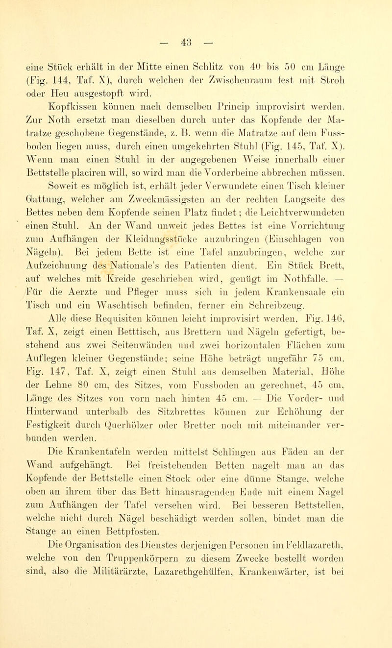 eine Stück erhält in der Mitte einen Schlitz von 40 bis 50 cm Länge (Fig. 144, Taf. X), durch welchen der Zwischenraum fest mit Stroh oder Heu ausgestopft wird. Kopfkissen können nach demselben Princip improvisirt werden. Zur Noth ersetzt man dieselben durch unter das Kopfende der Ma- tratze geschobene Gegenstände, z. B. wenn die Matratze auf dem Fuss- boden liegen muss, durch einen umgekehrten Stuhl (Fig. 145, Taf. X). Wenn man einen Stuhl in der angegebenen Weise innerhalb einer Bettstelle placiren will, so wird man die Vorderbeine abbrechen müssen. Soweit es möglich ist, erhält jeder Verwundete einen Tisch kleiner Gattung, welcher am Zweckmässigsten an der rechten Langseite des Bettes neben dem Kopfende seinen Platz findet; die Leichtverwundeten einen Stuhl. Au der Wand unweit jedes Bettes ist eine Vorrichtung zum Aufliängen der Kleiduugsstücke anzubringen (Einschlagen von Nägeln). Bei jedem Bette ist eine Tafel anzubringen, welche zur Aufzeichunng des Natiouale's des Patienten dient. Ein Stück Brett, auf welches mit Kreide geschrieben wird, genügt im Nothfalle. — Für die Aerzte und Pfleger muss sich in jedem Krankensaale ein Tisch und ein Waschtisch befinden, ferner ein Schreibzeug. Alle diese Requisiten können leicht improvisirt Averdeu. Fig. 146, Taf. X, zeigt einen Betttisch, aus Brettern und Nägeln gefertigt, be- stehend aus zwei Seitenwänden und zwei Inn-izontalen Flächen zum Auflegen kleiner Gegenstände; seine Höhe beträgt ungefähr 75 cm. Fig. L47, Taf. X, zeigt einen Stuhl aus demselben Material, Höhe der Lehne 80 cm, des Sitzes, vom Fussboden an gerechnet, 45 cm, Länge des Sitzes von vorn nach hinten 45 cm. — Die Vorder- und Hinterwand unterhalb des Sitzbrettes können zur Erhöhung der Festigkeit durch Querhölzer oder Bretter noch mit miteinander ver- banden werden. Die Krankentafeln werden mittelst Schlingen aus Fäden an der Wand aufgehängt. Bei freistehenden Betten nagelt mau an das Kopfende der Bettstelle einen Stock oder eine dünne Stange, welche oben an ihrem über das Bett hinausragenden Ende mit einem Nagel zum Aufhängen der Tafel versehen wird. Bei besseren Bettstellen, welche nicht durch Nägel beschädigt werden sollen, bindet man die Stange an einen Bettpfosteu. Die Organisation des Dienstes derjenigen Personen im Feldlazareth, welche von den Truppenkörpern zu diesem Zwecke bestellt worden sind, also die Militärärzte, Lazarethgehülfen, Kraukenwärter, ist bei