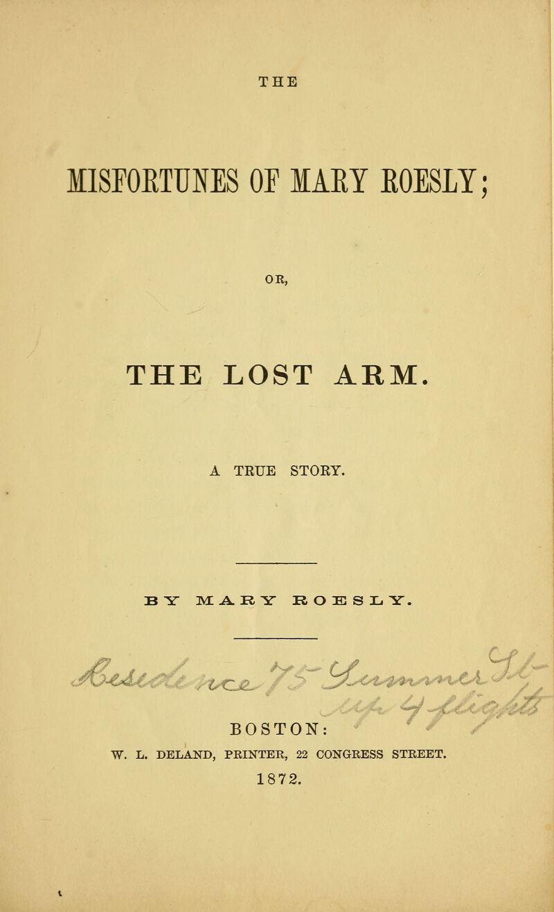 IISFOKTTOES OF IAKY EOESLY; OR, THE LOST ARM A TRUE STORY. BY MARY ROESLY, BOSTON: W. L. DELAND, PRINTER, 22 CONGRESS STREET. 1872.