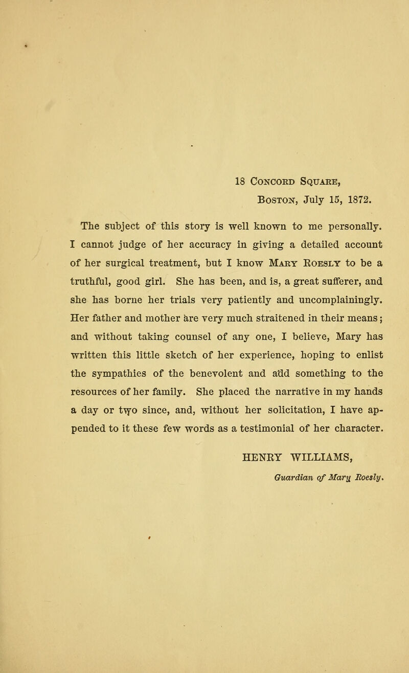 18 Concord Square, Boston, July 15, 1872. The subject of this story is well known to me personally. I cannot judge of her accuracy in giving a detailed account of her surgical treatment, but I know Mary Eoesly to be a truthful, good girl. She has been, and is, a great sufferer, and she has borne her trials very patiently and uncomplainingly. Her father and mother are very much straitened in their means; and without taking counsel of any one, I believe, Mary has written this little sketch of her experience, hoping to enlist the sympathies of the benevolent and a'dd something to the resources of her family. She placed the narrative in my hands a day or two since, and, without her solicitation, I have ap- pended to it these few words as a testimonial of her character. HENRY WILLIAMS, Guardian of Marti Eoesly.