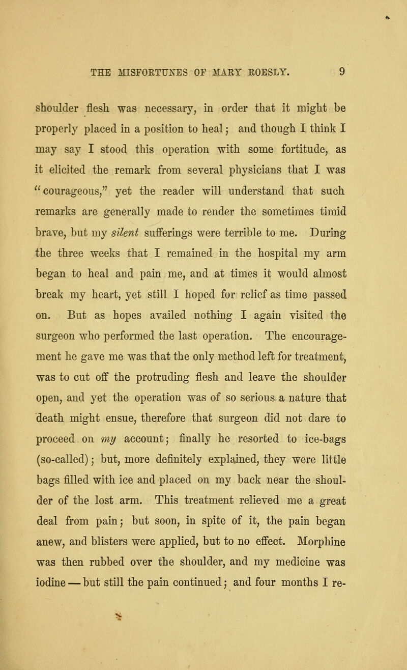 shoulder flesh was necessary, in order that it might be properly placed in a position to heal j and though I think I may say I stood this operation with some fortitude, as it elicited the remark from several physicians that I was courageous, yet the reader will understand that such remarks are generally made to render the sometimes timid brave, but my silent sufferings were terrible to me. During the three weeks that I remained in the hospital my arm began to heal and pain me, and at times it would almost break my heart, yet still I hoped for relief as time passed on. But as hopes availed nothing I again visited the surgeon who performed the last operation. The encourage- ment he gave me was that the only method left for treatment, was to cut off the protruding flesh and leave the shoulder open, and yet the operation was of so serious a nature that death might ensue, therefore that surgeon did not dare to proceed on my account j finally he resorted to ice-bags (so-called) j but, more definitely explained, they were little bags filled with ice and placed on my back near the shoul- der of the lost arm. This treatment relieved me a great deal from pain; but soon, in spite of it, the pain began anew, and blisters were applied, but to no effect. Morphine was then rubbed over the shoulder, and my medicine was iodine — but still the pain continued; and four months I re-