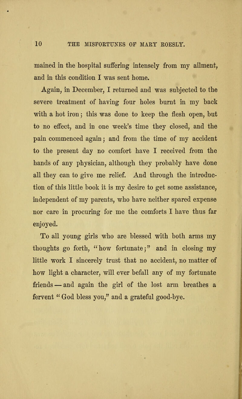mained in the hospital suffering intensely from my ailment, and in this condition I was sent home. Again, in December, I returned and was subjected to the severe treatment of having four holes burnt in my back with a hot iron; this was done to keep the flesh open, but to no effect, and in one week's time they closed, and the pain commenced again j and from the time of my accident to the present day no comfort have I received from the hands of any physician, although they probably have done all they can to give me relief. And through the introduc- tion of this little book it is my desire to get some assistance, independent of my parents, who have neither spared expense nor care in procuring for me the comforts I have thus far enjoyed. To all young girls who are blessed with both arms my thoughts go forth, how fortunate,- and in closing my little work I sincerely trust that no accident, no matter of how light a character, will ever befall any of my fortunate friends — and again the girl of the lost arm breathes a fervent  God bless you, and a grateful good-bye.