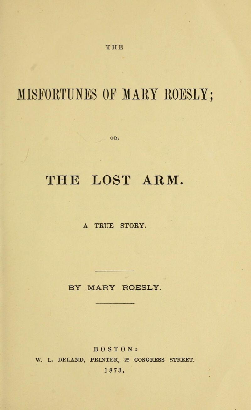 MISFORTUNES OE IAEY ROESLY; THE LOST ARM. A TKUE STORY. BY MARY ROESLY. BOSTON: W» L. DELAND, PRINTER, 22 CONGRESS STREET. 1873.