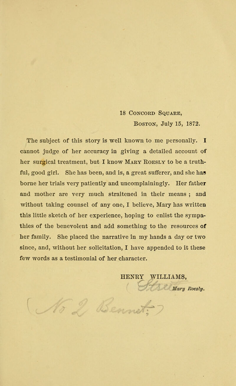 18 Concord Square, Boston, July 15, 1872. The subject of this story is well known to me personally. I cannot judge of her accuracy in giving a detailed account of her surgical treatment, but I know Mary Roesly to be a truth- ful, good girl. She has been, and is, a great sufferer, and she has borne her trials very patiently and uncomplainingly. Her father and mother are very much straitened in their means ; and without taking counsel of any one, I believe, Mary has written this little sketch of her experience, hoping to enlist the sympa- thies of the benevolent and add something to the resources of her family. She placed the narrative in my hands a day or two since, and, without her solicitation, I have appended to it these few words as a testimonial of her character. HENRY WILLIAMS, Mary Roesly.