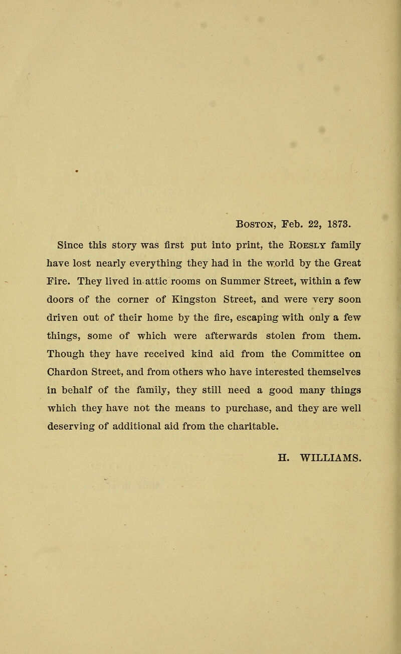 Boston, Feb. 22, 1873. Since this story was first put into print, the Eoesly family have lost nearly everything they had in the world by the Great Fire. They lived in. attic rooms on Summer Street, within a few doors of the corner of Kingston Street, and were very soon driven out of their home by the fire, escaping with only a few things, some of which were afterwards stolen from them. Though they have received kind aid from the Committee on Chardon Street, and from others who have interested themselves in behalf of the family, they still need a good many things which they have not the means to purchase, and they are well deserving of additional aid from the charitable. H. WILLIAMS.