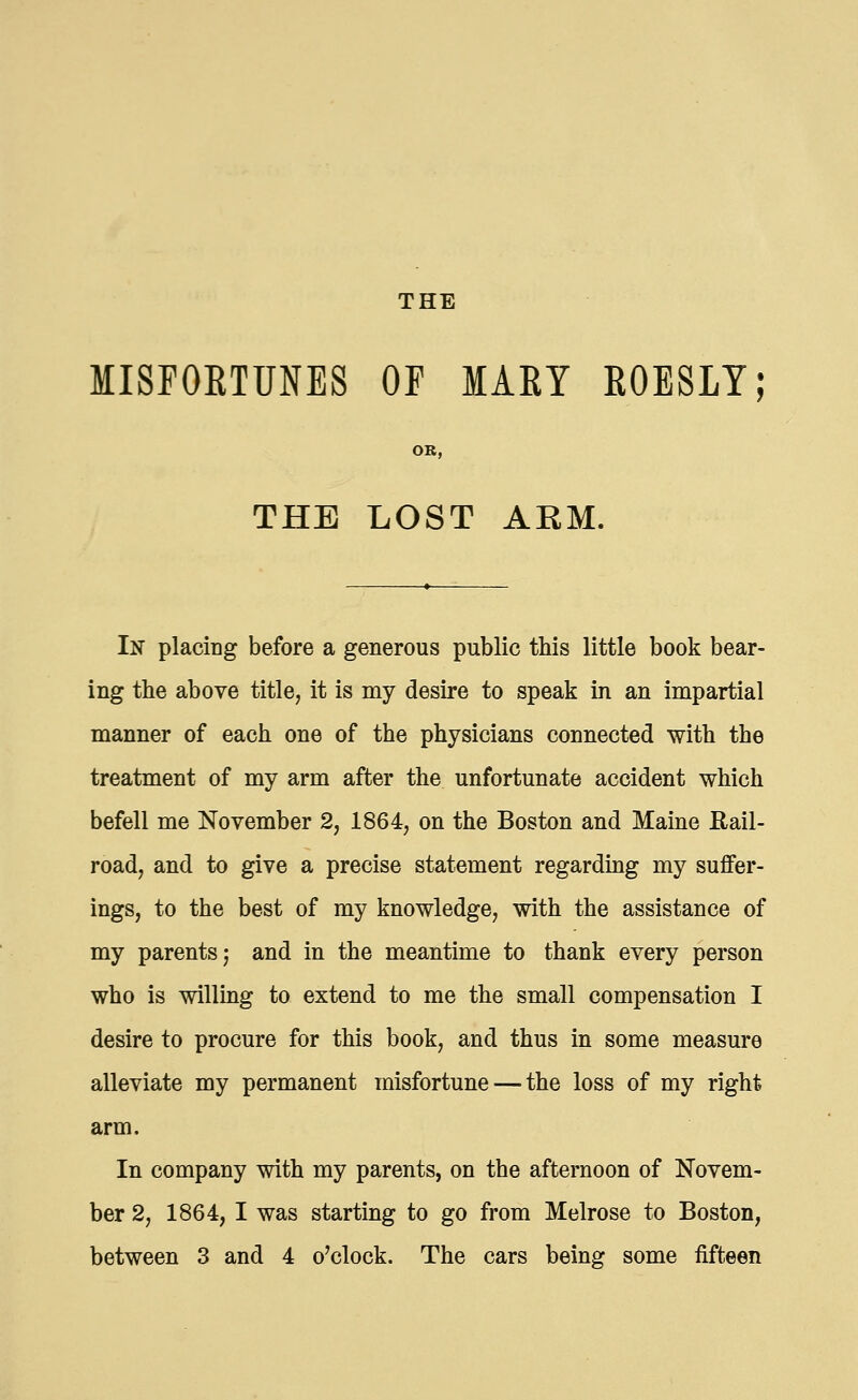 MISFORTUNES OF MART ROESLY; OR, THE LOST AEM. In placing before a generous public this little book bear- ing the above title, it is my desire to speak in an impartial manner of each one of the physicians connected with the treatment of my arm after the unfortunate accident which befell me November 2, 1864, on the Boston and Maine Rail- road, and to give a precise statement regarding my suffer- ings, to the best of my knowledge, with the assistance of my parents 5 and in the meantime to thank every person who is willing to extend to me the small compensation I desire to procure for this book, and thus in some measure alleviate my permanent misfortune — the loss of my right arm. In company with my parents, on the afternoon of Novem- ber 2, 1864, I was starting to go from Melrose to Boston, between 3 and 4 o'clock. The cars being some fifteen