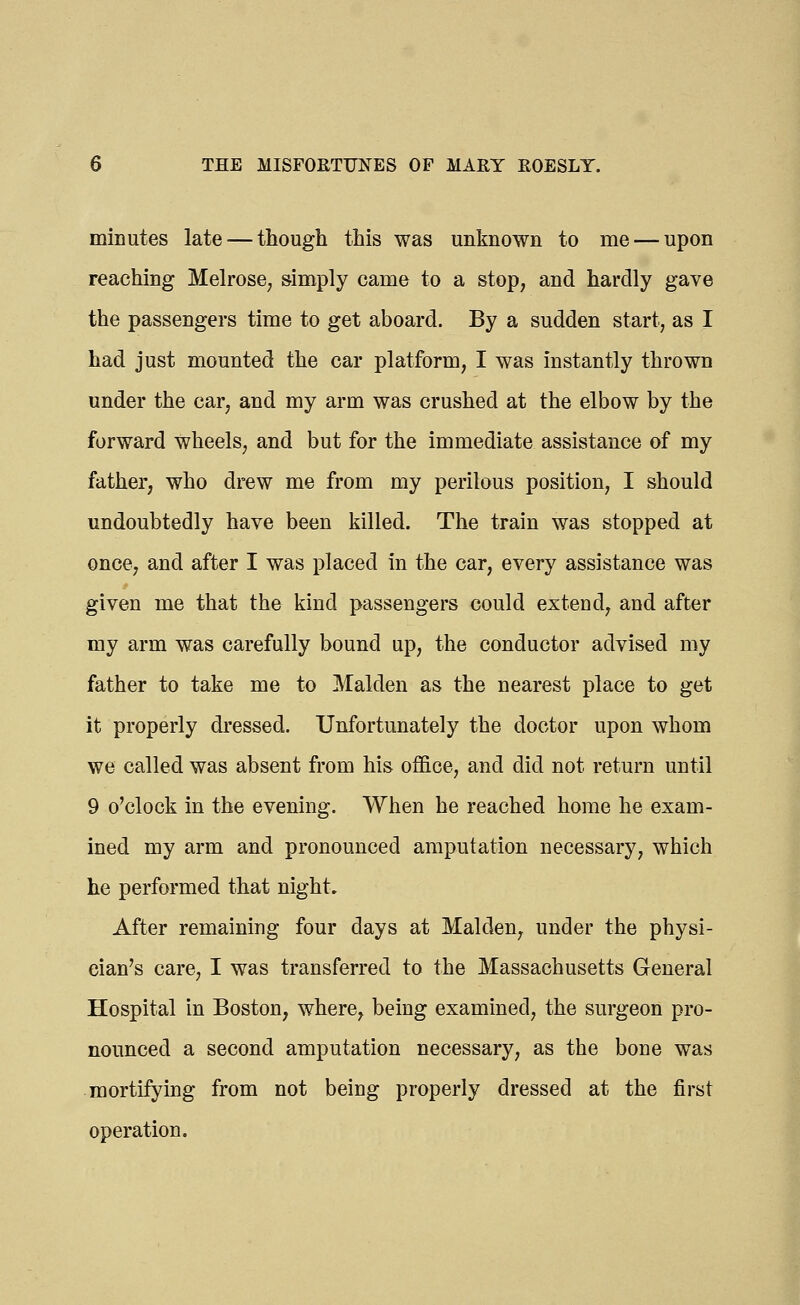minutes late — though this was unknown to me — upon reaching Melrose, simply came to a stop, and hardly gave the passengers time to get aboard. By a sudden start, as I had just mounted the car platform, I was instantly thrown under the car, and my arm was crushed at the elbow by the forward wheels, and but for the immediate assistance of my father, who drew me from my perilous position, I should undoubtedly have been killed. The train was stopped at once, and after I was placed in the car, every assistance was given me that the kind passengers could extend, and after my arm was carefully bound up, the conductor advised my father to take me to Maiden as the nearest place to get it properly dressed. Unfortunately the doctor upon whom we called was absent from his office, and did not return until 9 o'clock in the evening. When he reached home he exam- ined my arm and pronounced amputation necessary, which he performed that night. After remaining four days at Maiden, under the physi- cian's care, I was transferred to the Massachusetts General Hospital in Boston, where, being examined, the surgeon pro- nounced a second amputation necessary, as the bone was mortifying from not being properly dressed at the first operation.
