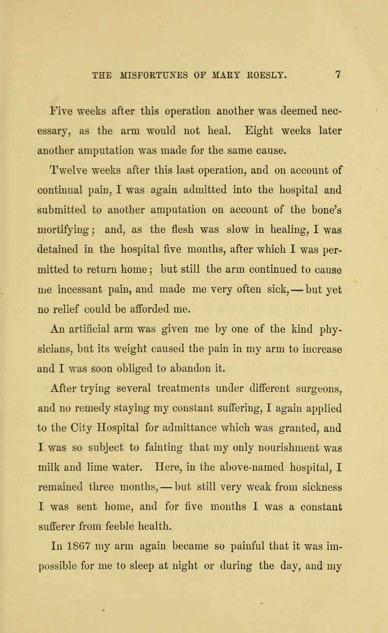 Five weeks after this operation another was deemed nec- essary, as the arm would not heal. Eight weeks later another amputation was made for the same cause. Twelve weeks after this last operation, and on account of continual pain, I was again admitted into the hospital and submitted to another amputation on account of the bone's mortifying; and, as the flesh was slow in healing, I was detained in the hospital five months, after which I was per- mitted to return home j but still the arm continued to cause me incessant pain, and made me very often sick, — but yet no relief could be afforded me. An artificial arm was given me by one of the kind phy- sicians, but its weight caused the pain in my arm to increase and I was soon obliged to abandon it. After trying several treatments under different surgeons, and no remedy staying my constant suffering, I again applied to the City Hospital for admittance which was granted, and I was so subject to fainting that my only nourishment was milk and lime water. Here, in the above-named hospital, I remained three months, — but still very weak from sickness I was sent home, and for five months I was a constant sufferer from feeble health. In 1867 my arm again became so painful that it was im- possible for me to sleep at night or during the day, and my