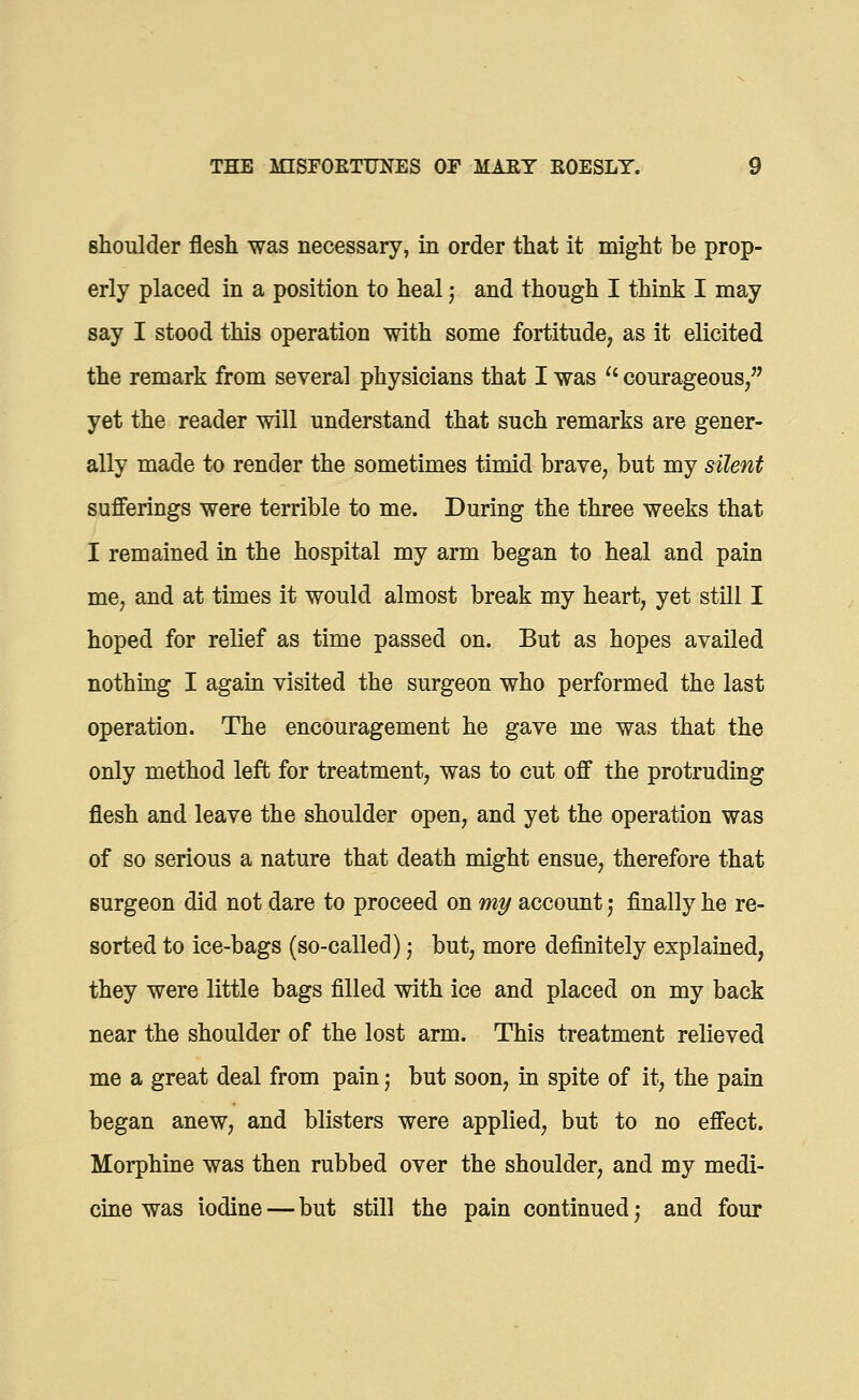 shoulder flesh was necessary, in order that it might be prop- erly placed in a position to heal; and though I think I may say I stood this operation with some fortitude, as it elicited the remark from several physicians that I was u courageous, yet the reader will understand that such remarks are gener- ally made to render the sometimes timid brave, but my silent sufferings were terrible to me. During the three weeks that I remained in the hospital my arm began to heal and pain me, and at times it would almost break my heart, yet still I hoped for relief as time passed on. But as hopes availed nothing I again visited the surgeon who performed the last operation. The encouragement he gave me was that the only method left for treatment, was to cut off the protruding flesh and leave the shoulder open, and yet the operation was of so serious a nature that death might ensue, therefore that surgeon did not dare to proceed on my account j finally he re- sorted to ice-bags (so-called) j but, more definitely explained, they were little bags filled with ice and placed on my back near the shoulder of the lost arm. This treatment relieved me a great deal from pain j but soon, in spite of it, the pain began anew, and blisters were applied, but to no effect. Morphine was then rubbed over the shoulder, and my medi- cine was iodine — but still the pain continued; and four