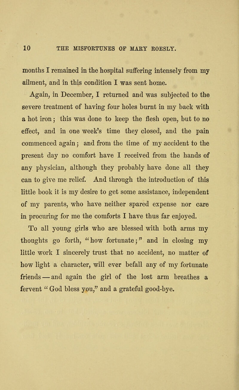 months I remained in the hospital suffering intensely from my ailment, and in this condition I was sent home. Again, in December, I returned and was subjected to the severe treatment of having four holes burnt in my back with a hot iron; this was done to keep the flesh open, but to no effect, and in one week's time they closed, and the pain commenced again; and from the time of my accident to the present day no comfort have I received from the hands of any physician, although they probably have done all they can to give me relief. And through the introduction of this little book it is my desire to get some assistance, independent of my parents, who have neither spared expense nor care in procuring for me the comforts I have thus far enjoyed. To all young girls who are blessed with both arms my thoughts go forth, how fortunate; and in closing my little work I sincerely trust that no accident, no matter of how light a character, will ever befall any of my fortunate friends — and again the girl of the lost arm breathes a fervent  God bless you, and a grateful good-bye.