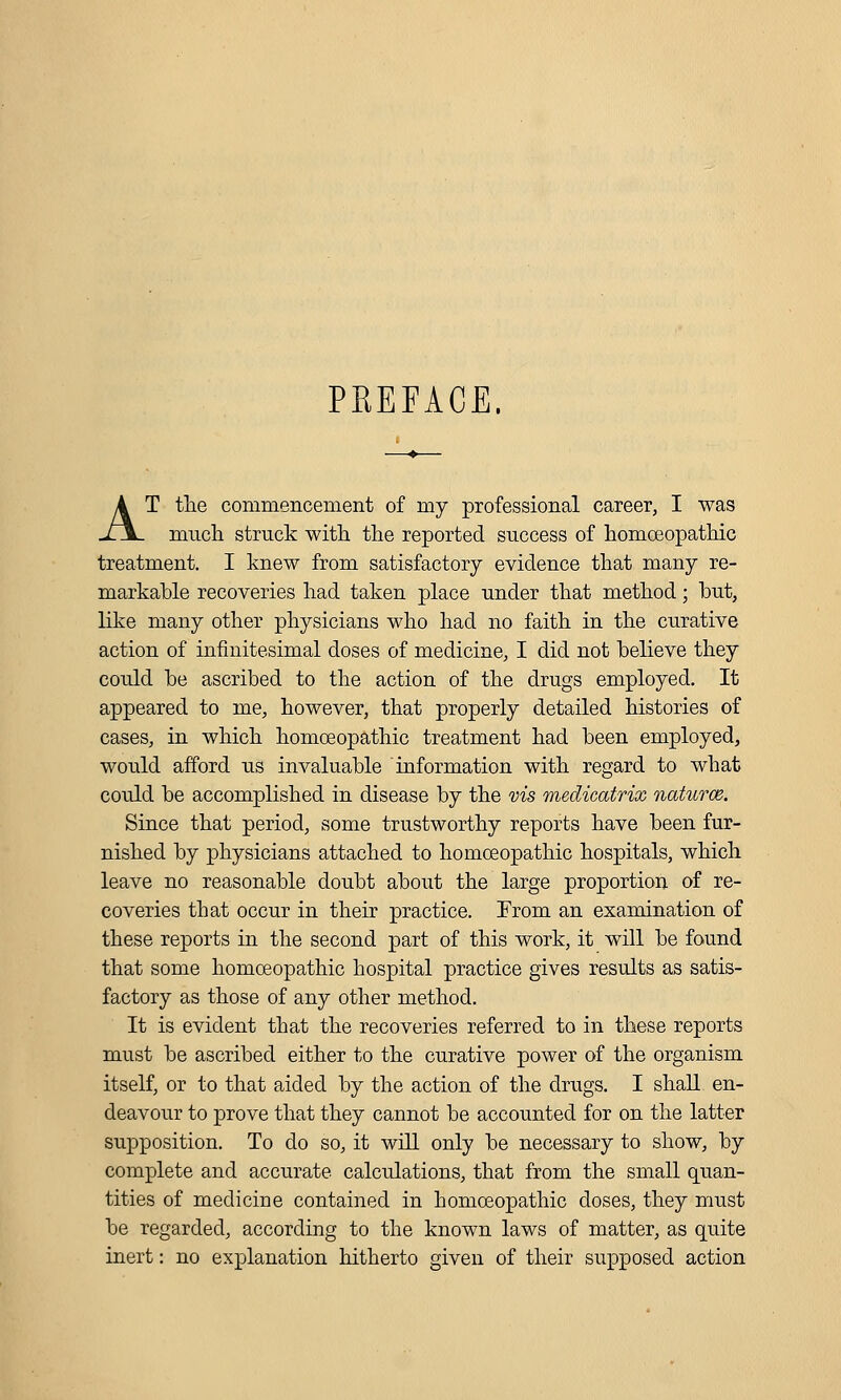 PREFACE. AT tlie commencement of my professional career, I was much struck with, the reported success of homoeopathic treatment. I knew from satisfactory evidence that many re- markable recoveries had taken place under that method; but, like many other physicians who had no faith in the curative action of infinitesimal doses of medicine, I did not believe they could be ascribed to the action of the drugs employed. It appeared to me, however, that properly detailed histories of cases, in which homoeopathic treatment had been employed, would afford us invaluable information with regard to what could be accomplished in disease by the vis medicatrix naturce. Since that period, some trustworthy reports have been fur- nished by physicians attached to homoeopathic hospitals, which leave no reasonable doubt about the large proportion of re- coveries that occur in their practice. From an examination of these reports in the second part of this work, it will be found that some homoeopathic hospital practice gives results as satis- factory as those of any other method. It is evident that the recoveries referred to in these reports must be ascribed either to the curative power of the organism itself, or to that aided by the action of the drugs. I shall en- deavour to prove that they cannot be accounted for on the latter supposition. To do so, it will only be necessary to show, by complete and accurate calculations, that from the small quan- tities of medicine contained in homoeopathic doses, they must be regarded, according to the known laws of matter, as quite inert: no explanation hitherto given of their supposed action