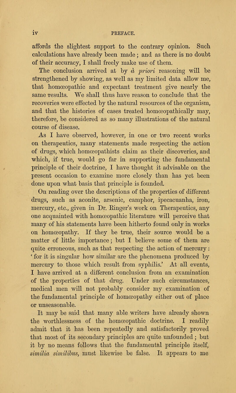 affords the slightest support to the contrary opinion. Such calculations have already been made; and as there is no doubt of their accuracy, I shall freely make use of them. The conclusion arrived at by d priori reasoning will be strengthened by showing, as well as my limited data allow me, that homoeopathic and expectant treatment give nearly the same results. We shall thus have reason to conclude that the recoveries were effected by the natural resources of the organism, and that the histories of cases treated homoeopathicaUy may, therefore, be considered as so many illustrations of the natural course of disease. As I have observed, however, in one or tw'o recent works on therapeutics, many statements made respecting the action of drugs, which homoeopathists claim as their discoveries, and which, if true, would go far in supporting the fundamental principle of their doctrine, I have thought it advisable on the present occasion to examine more closely than has yet been done upon what basis that principle is founded. On reading over the descriptions of the properties of different drugs, such as aconite, arsenic, camphor, ipecacuanha, iron, mercury, etc., given in Dr. Einger's work on Therapeutics, any one acquainted with homoeopathic literature will perceive that many of his statements have been hitherto found only in works on homoeopathy. If they be true, their source would be a matter of little importance; but I believe some of them are quite erroneous, such as that respecting the action of mercury : ' for it is singular how similar are the phenomena produced by mercury to those which result from syphilis.' At all events, I have arrived at a different conclusion from an examination of the properties of that drug. Under such circumstances, medical men will not probably consider my examination of the fundamental principle of homoeopathy either out of place or unseasonable. It may be said that many able writers have already shown the worthlessness of the homoeopathic doctrine. I readily admit that it has been repeatedly and satisfactorily proved that most of its secondary principles are quite unfounded ; but it by no means follows that the fundamental principle itself, similia similibus, must likewise be false. It appears to me