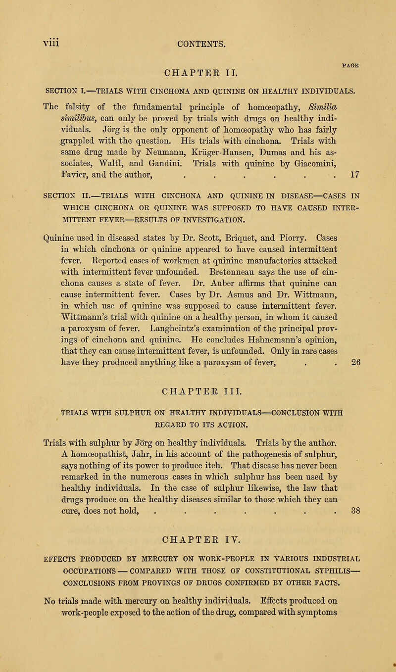 PAGE CHAPTER II. SECTION I.—TRIALS WITH CINCHONA AND QUININE ON HEALTHY INDIVIDUALS. The falsity of the fundamental principle of homoeopathy, Similia similibus, can only he proved by trials with drugs on healthy indi- viduals. Jbrg is the only opponent of homoeopathy who has fairly grappled with the question. His trials with cinchona. Trials with same drug made by Neumann, Kriiger-Hansen, Dumas and his as- sociates, Waltl, and Gandini. Trials with quinine by Giacomini, Favier, and the author, . . . . . .17 SECTION II.—TRIALS WITH CINCHONA AND QUININE IN DISEASE—CASES IN WHICH CINCHONA OR QUININE WAS SUPPOSED TO HAVE CAUSED INTER- MITTENT FEVER—RESULTS OF INVESTIGATION. Quinine used in diseased states by Dr. Scott, Briquet, and Piorry. Cases in which cinchona or quinine appeared to have caused intermittent fever. Eeported cases of workmen at quinine manufactories attacked with intermittent fever unfounded. Bretonneau says the use of cin- chona causes a state of fever. Dr. Auber aflBrms that quinine can cause intermittent fever. Cases by Dr. Asmus and Dr. Wittmann, in which use of quinine was supposed to cause intermittent fever. Wittmann's trial with quinine on a healthy person, in whom it caused a paroxysm of fever. Langheintz's examination of the principal prov- ings of cinchona and quinine. He concludes Hahnemann's opinion, that they can cause intermittent fever, is unfounded. Only in rare cases have they produced anything like a paroxysm of fever, . . 26 CHAPTEE III. TRIALS WITH SULPHUR ON HEALTHY INDIVIDUALS—CONCLUSION WITH REGARD TO ITS ACTION. Trials with sulphur by Jorg on healthy individuals. Trials by the author. A homoeopathist, Jahr, in his account of the pathogenesis of sulphur, says nothing of its power to produce itch. That disease has never been remarked in the numerous cases in which sulphur has been used by healthy individuals. In the case of sulphur likewise, the law that drugs produce on the healthy diseases similar to those which they can cure, does not hold, . . . . . . .38 CHAPTER IV. EFFECTS PRODUCED BY MERCURY ON WORK-PEOPLE IN VARIOUS INDUSTRIAL OCCUPATIONS — COMPARED WITH THOSE OF CONSTITUTIONAL SYPHILIS— CONCLUSIONS FROM PROVINGS OF DRUGS CONFIRMED BY OTHER FACTS. No trials made with mercury on healthy individuals. Effects produced on work-people exposed to the action of the drug, compared with symptoms