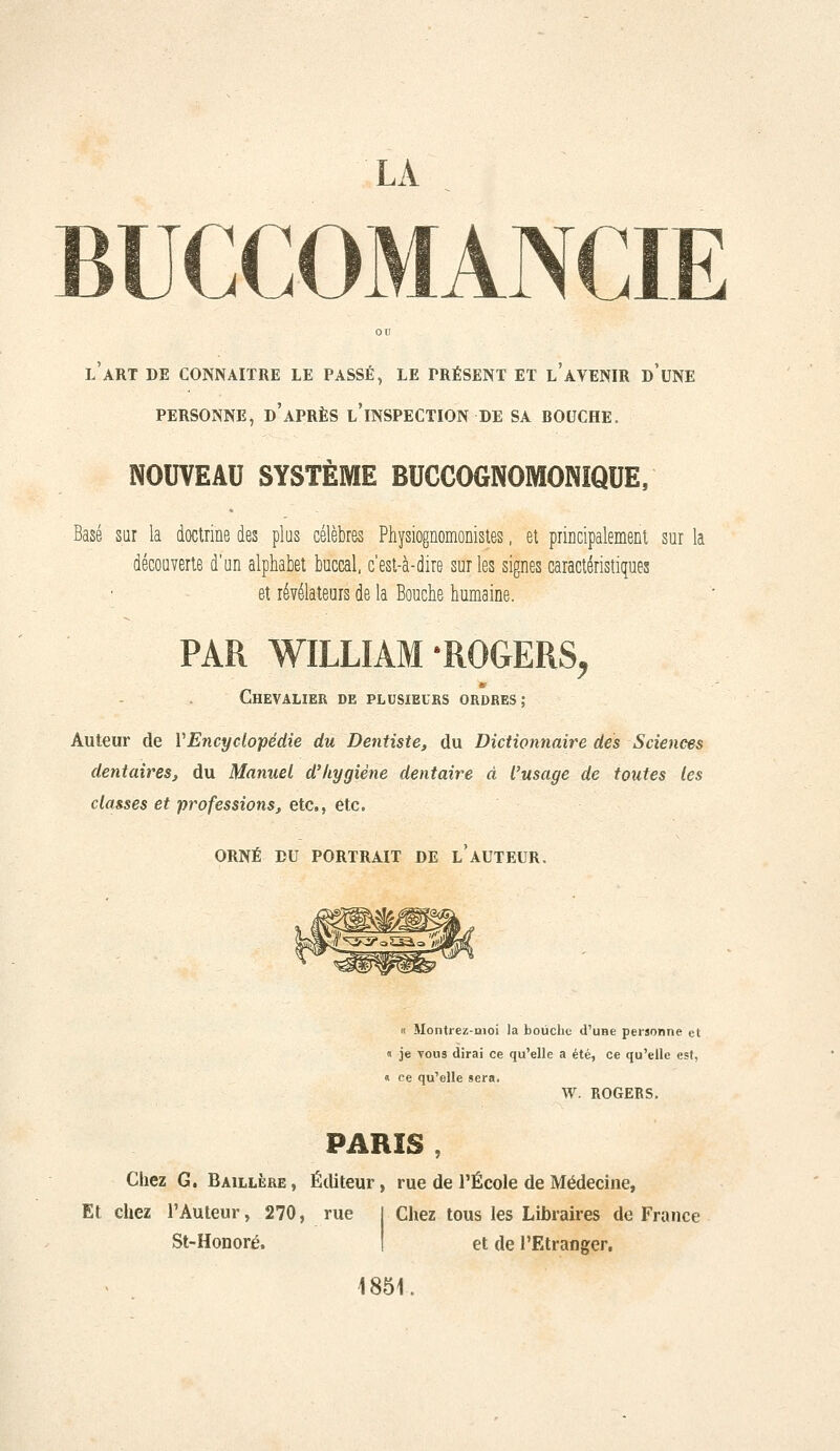 l'art de CONNAITRE LE PASSÉ, LE PRÉSENT ET l'AVENIR d'uNE PERSONNE, d'après l'INSPECTION DE SA BOUCHE. NOUVEAU SYSTÈME BUCCOGNOMONIQUE, Basé sar la doclrine des plus célèbres Physiognomonisles. et principalemeiit sur la décoaverie d'un alphabet buccal, c'est-à-dire sur les signes caractéristiques et révélateurs de la Bouche humaine. PAR WILLIAM-ROGERS, Chevalier de plusieurs ordres; Auteur de VEncyclopédie du Dentiste, du Dictionnaire des Sciences dentaires, du Manuel d'hygiène dentaire à l'usage de toutes les classes et professions, etc., etc. ORNÉ EU PORTRAIT DE l'AUTEUR. « Montrez-moi la bouche d'une personne et « je vous dirai ce qu'elle a été, ce qu'elle est, « ce qu'elle sera. W. ROGEBS. PARIS , Chez G. Baillère , Éditeur, rue de l'École de Médecine, Et chez l'Auteur, 270, rue St-Honoré. Chez tous les Libraires de France et de l'Etranger, 1851.