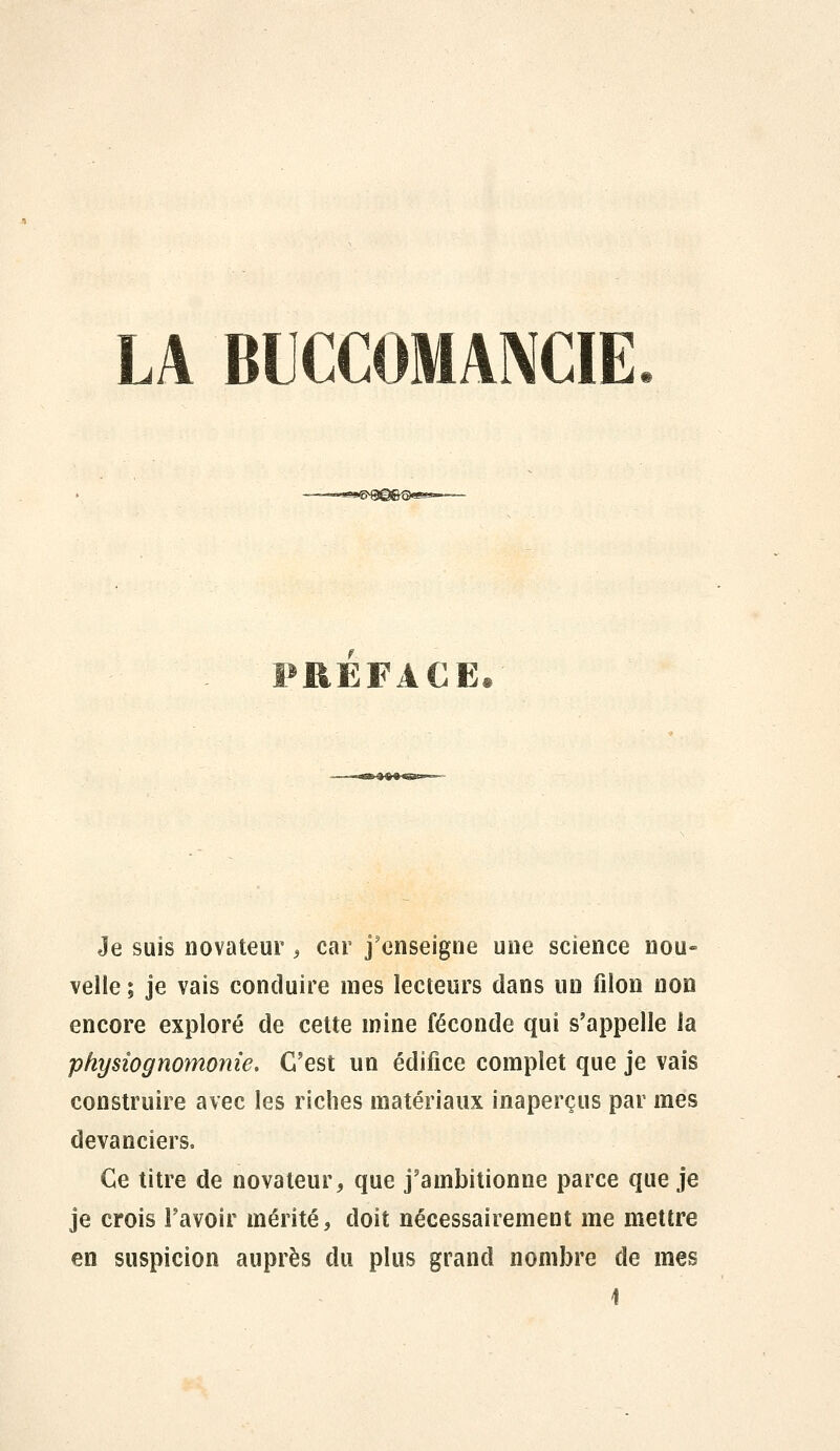 LA BUCCOMANCIE PREFACE. Je suis novateur , car j'enseigne une science nou- velle ; je vais conduire mes lecteurs dans un filon non encore exploré de cette mine féconde qui s'appelle la physiognomonie. C'est un édifice complet que je vais construire avec les riches matériaux inaperçus par mes devanciers. Ce titre de novateur, que j'ambitionne parce que je je crois l'avoir mérité, doit nécessairement me mettre en suspicion auprès du plus grand nombre de mes