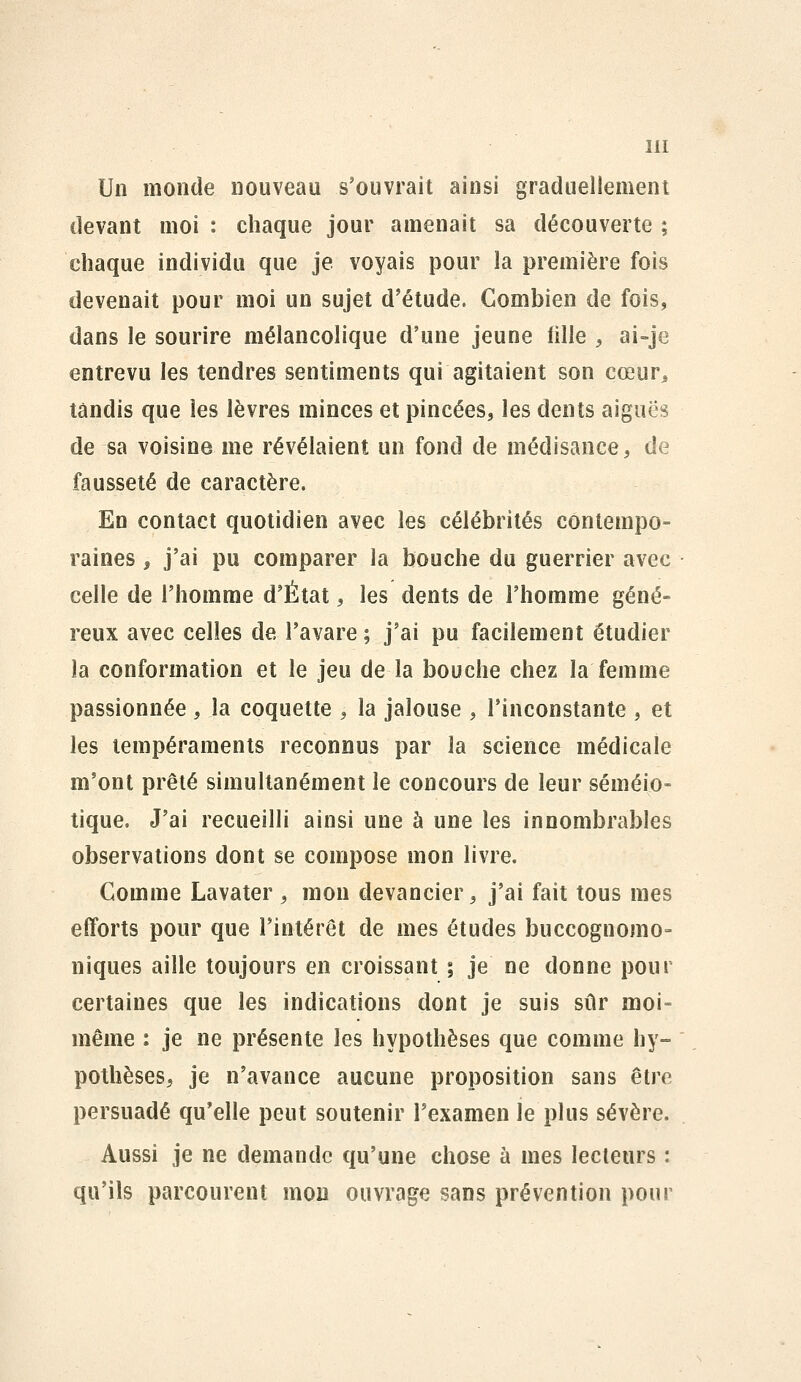 Un monde nouveau s'ouvrait ainsi graduellement devant moi : chaque jour amenait sa découverte ; chaque individu que je voyais pour la première fois devenait pour moi un sujet d'étude. Combien de fois, dans le sourire mélancolique d'une jeune fille , ai-je entrevu les tendres sentiments qui agitaient son cœur^, tandis que les lèvres minces et pincées, les dents aiguës de sa voisine me révélaient un fond de médisance, de fausseté de caractère. En contact quotidien avec les célébrités contempo- raines , j'ai pu comparer la bouche du guerrier avec celle de l'homme d'État, les dents de l'homme géné- reux avec celles de l'avare ; j'ai pu facilement étudier la conformation et le jeu de la bouche chez la femme passionnée , la coquette , la jalouse , l'inconstante , et les tempéraments reconnus par la science médicale m'ont prêté simultanément le concours de leur séméio- tique. J'ai recueilli ainsi une à une les innombrables observations dont se compose mon livre. Gomme Lavater , mon devancier, j'ai fait tous mes efforts pour que l'intérêt de mes études buccognomo- niques aille toujours en croissant ; je ne donne pour certaines que les indications dont je suis sûr moi- même : je ne présente les hypothèses que comme hy- pothèses, je n'avance aucune proposition sans être persuadé qu'elle peut soutenir l'examen le plus sévère. Aussi je ne demande qu'une chose à mes lecteurs : qu'ils parcourent mou ouvrage sans prévention pour