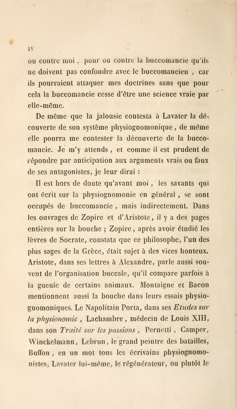 ou contre mol ^ pour ou contre la bucconiancie qu'ils ne doivent pas confondre avec le buccomancien , car ils pourraient attaquer mes doctrines sans que pour cela îa buccomancie cesse d'être une science vraie par elle-même. De même que la jalousie contesta à Lavater la dé- couverte de son système physiognomonique, de même elle pourra me contester la découverte de la bucco- mancie. Je m'y attends, et comme il est prudent de répondre par anticipation aux arguments vrais ou faux de ses antagonistes, je leur dirai : Il est hors de doute qu'avant moi, les savants qui ont écrit sur la physiognomonie en général, se sont occupés de buccomancie , mais indirectement. Dans les ouvrages de Zopire et d'Aristote, il y a des pages entières sur la bouche % Zopire, après avoir étudié les lèvres de Socrate, constata que ce philosophe, l'un des plus sages de la Grèce, était sujet à des vices honteux. Aristote, dans ses lettres à Alexandre, parle aussi sou- vent de l'organisation buccale, qu'il compare parfois à îa gueule de certains animaux. Montaigne et Bacon mentionnent aussi la bouche dans leurs essais physio- gnomoniques. Le Napolitain Porta^ dans ses Etudes sur la physionomie ^ Lachambre, médecin de Louis XIII, dans son Traité sur les passions > Pernetti , Camper, Winckelmann, Lebrun, le grand peintre des batailles, Buffon , en un mot tous les écrivains physiognomo- nistes, Lavater lui-même, le régénérateur, ou plutôt le