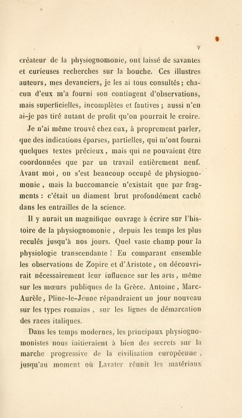 créateur de la physiognomonie, ont laissé de savantes et curieuses recherches sur la bouche. Ces illustres auteurs, mes devanciers^ je les ai tous consultés; cha- cun d'eux m'a fourni son contingent d'observations, mais superficielles, incomplètes et fautives ; aussi n'en ai-je pas tiré autant de profit qu'on pourrait le croire. Je n'ai même trouvé chez eux, à proprement parler, que des indications éparses, partielles, qui m'ont fourni quelques textes précieux, mais qui ne pouvaient être coordonnées que par un travail entièrement neuf. Avant moi, on s'est beaucoup occupé de physiogno- monie , mais la buccomancie n'existait que par frag- ments : c'était un diament brut profondément caché dans les entrailles de la science. Il y aurait un magnifique ouvrage à écrire sur This- toire de la physiognomonie , depuis les temps les plus reculés jusqu'à nos jours. Quel vaste champ pour la physiologie transcendante ! En comparant ensemble les observations de Zopire et d'Aristote, on découvri- rait nécessairement leur influence sur les arts, même sur les mœurs publiques de la Grèce. Antoine, Marc- Aurèle, Pline-le-Jéune répandraient un jour nouveau sur les types romains , sur les lignes de démarcation des races italiques. Dans les temps modernes, les principaux physiogno- monistes nous initieraient à bien des secrets sur la marche progressive de la civilisation européenne , jusqu'au moment où Lavater réunit les matériaux