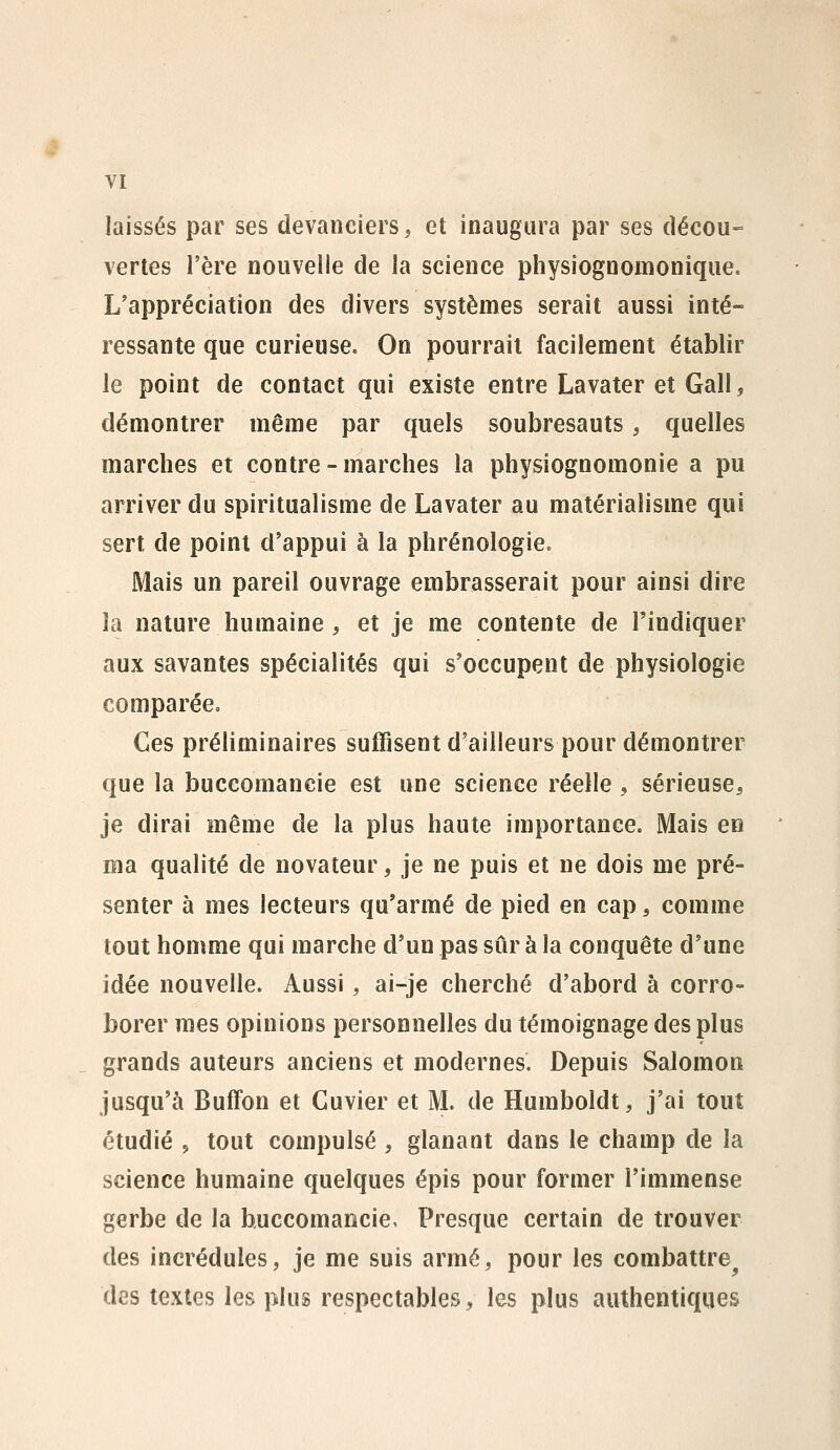 laissés par ses devanciers, et inaugura par ses décou-= vertes l'ère nouvelle de la science physiognomonique. L'appréciation des divers systèmes serait aussi inté- ressante que curieuse. On pourrait facilement établir le point de contact qui existe entre Lavater et Gall, démontrer même par quels soubresauts, quelles marches et contre - marches la physiognomonie a pu arriver du spiritualisme de Lavater au matérialisme qui sert de point d'appui à la phrénologie. Mais un pareil ouvrage embrasserait pour ainsi dire la nature humaine , et je me contente de l'indiquer aux savantes spécialités qui s'occupent de physiologie comparée» Ces préliminaires suffisent d'ailleurs pour démontrer que la buccomancie est une science réelle, sérieuse, je dirai même de la plus haute importance. Mais en ma qualité de novateur, je ne puis et ne dois me pré- senter à mes lecteurs qu'armé de pied en cap, comme tout homme qui marche d'un pas sûr à la conquête d'une idée nouvelle. Aussi, ai-je cherché d'abord à corro- borer mes opinions personnelles du témoignage des plus grands auteurs anciens et modernes. Depuis Salomon jusqu'à Buffon et Guvier et M. de Humboldt, j'ai tout étudié 5 tout compulsé , glanant dans le champ de la science humaine quelques épis pour former l'immense gerbe de la buccomancie, Presque certain de trouver des incrédules, je me suis armé, pour les combattre^ des textes les plus respectables, les plus authentiques