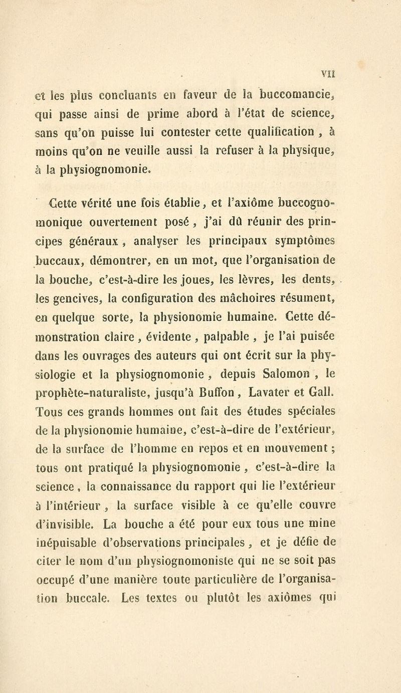 et les plus concluants en faveur de la buccomanciei qui passe ainsi de prime abord à l'état de science^ sans qu'on puisse lui contester cette qualification , à moins qu'on ne veuille aussi la refuser à la physique, à k physiognomonie, €etCe vérité une fois établie ^ et Taxiôme buccogno- monique ouvertement posé ^ j'ai dû réunir des prin- cipes généraux , analyser les principaux symptômes buccaux, démontrer, en un mot, que l'organisation de la bouche, c'est-à-dire les joues, les lèvres, les dents, les gencives, la configuration des mâchoires résument, en quelque sorte, la physionomie humaine. Cette dé- monstration claire , évidente , palpable , je l'ai puisée dans les ouvrages des auteurs qui ont écrit sur la phy- siologie et la physiognomonie , depuis Salomon , le prophète-naturaliste, jusqu'à Buffon , Lavater et GalL Tous ces grands hommes ont fait des études spéciales de la physionomie humaine, c'est-à-dire de l'extérieur, d€ la surface de l'homme en repos et en mouvement ; tous ont pratiqué la physiognomonie , c'est-à-dire la science, la connaissance du rapport qui lie l'extérieur à l'intérieur, la surface visible à ce qu'elle couvre d'invisible. La bouche a été pour eux tous une mine inépuisable d'observations principales, et je défie de citer le nom d'un physiognomonisle qui ne se soit pas occupé d'une manière toute particulière de l'organisa- tion buccale. Les textes ou plutôt les axiomes qui