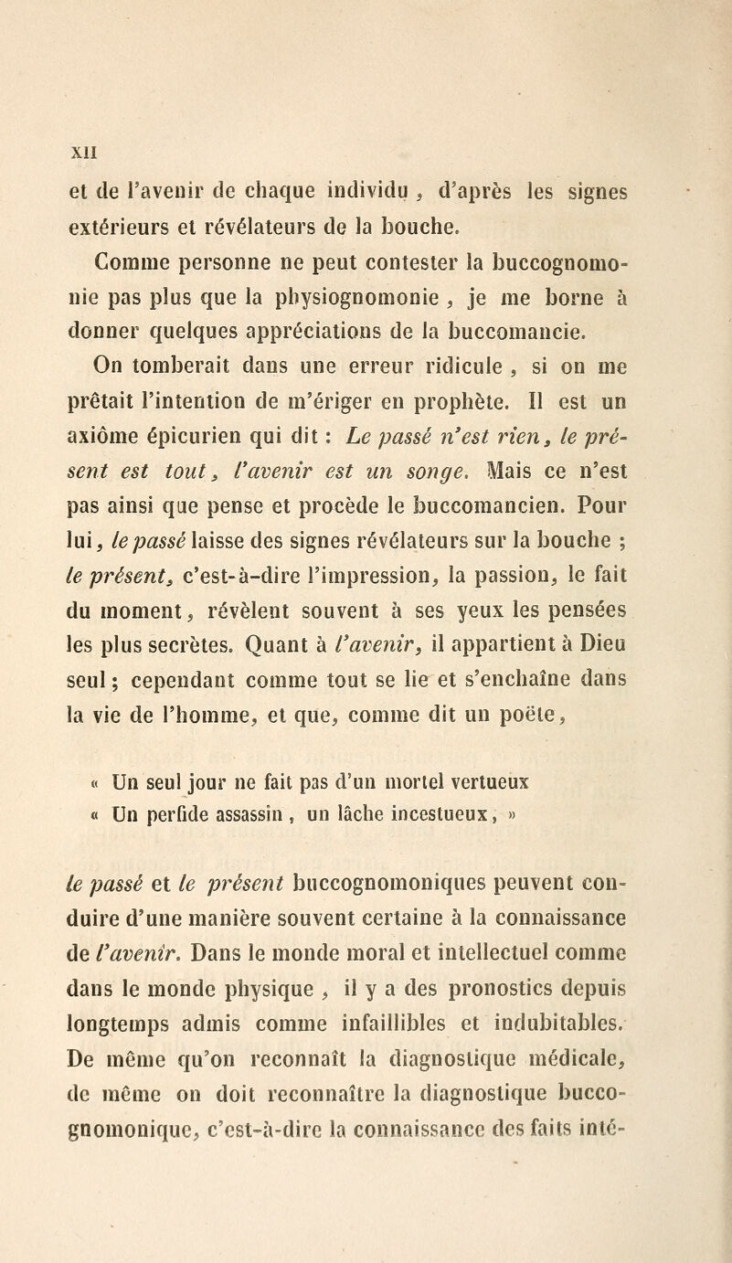 et de l'avenir de chaque individu , d'après les signes extérieurs et révélateurs de la bouche. Comme personne ne peut contester la jDuccognomo- nie pas plus que la physiognomonie , je me borne à donner quelques appréciations de la buccomancie. On tomberait dans une erreur ridicule , si on me prêtait l'intention de m'ériger en prophète. Il est un axiome épicurien qui dit : Le passé n'est rien, le pré- sent est tout, l'avenir est un songe. Mais ce n'est pas ainsi que pense et procède le buccomancien. Pour lui, le passé laisse des signes révélateurs sur la bouche ; le présent, c'est-à-dire l'impression, la passion, le fait du moment, révèlent souvent à ses yeux les pensées les plus secrètes. Quant à l'avenir, il appartient à Dieu seul ; cependant comme tout se lie et s'enchaîne dans la vie de l'homme, et que, comme dit un poêle, « Un seul jour ne fait pas d'un mortel vertueux « Un perfide assassin , un lâche incestueux, » le passé et le présent buccognomoniques peuvent con- duire d'une manière souvent certaine à la connaissance de l'avenir. Dans le monde moral et intellectuel comme dans le monde physique , il y a des pronostics depuis longtemps admis comme infaillibles et indubitables. De même qu'on reconnaît la diagnostique médicale, de même on doit reconnaître la diagnostique bucco- gnomonique, c'est-à-dire la connaissance des faits inlc-