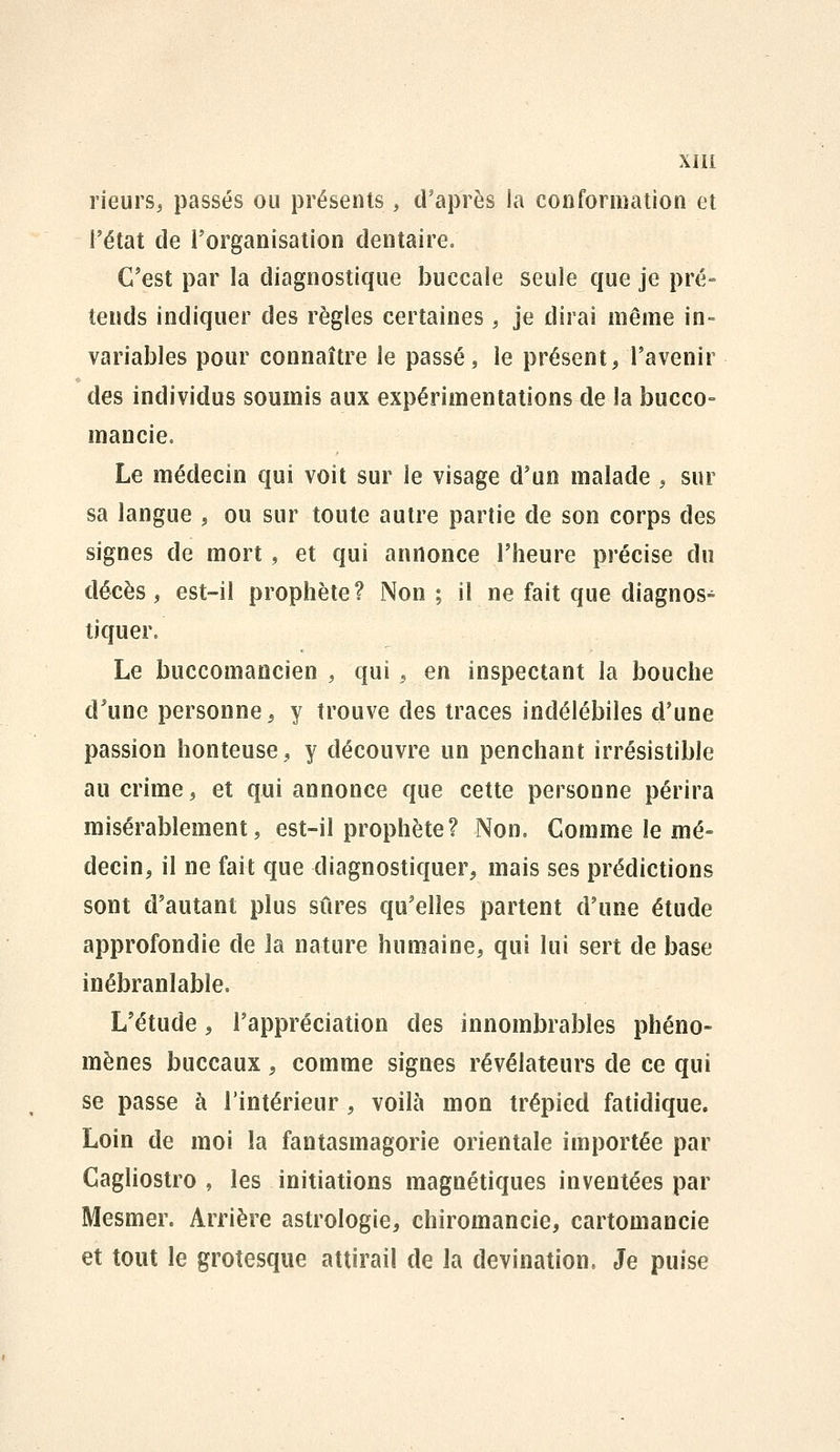 rieurs^ passés ou présents, d'après la conformation et l'état de l'organisation dentaire. C'est par la diagnostique buccale seule que je pré- tends indiquer des règles certaines, je dirai même in- variables pour connaître le passé, le présent, l'avenir des individus soumis aux expérimentations de la bucco- maucie. Le médecin qui voit sur le visage d'un malade , sur sa langue , ou sur toute autre partie de son corps des signes de mort, et qui annonce l'heure précise du décès, est-il prophète? Non ; il ne fait que diagnos- tiquer. Le bucconiaocien , qui , en inspectant la bouche d*une personne, y trouve des traces indélébiles d'une passion honteuse, y découvre un penchant irrésistible au crime, et qui annonce que cette personne périra misérablement, est-il prophète? Non. Comme le mé- decin, il ne fait que diagnostiquer, mais ses prédictions sont d'autant plus sûres qu'elles partent d'une étude approfondie de la nature humaine, qui lui sert de base inébranlable. L'étude, l'appréciation des innombrables phéno- mènes buccaux , comme signes révélateurs de ce qui se passe à l'intérieur , voilà mon trépied fatidique. Loin de moi la fantasmagorie orientale importée par Cagliostro , les initiations magnétiques inventées par Mesmer. Arrière astrologie, chiromancie, cartomancie et tout le grotesque attirail de la devination. Je puise