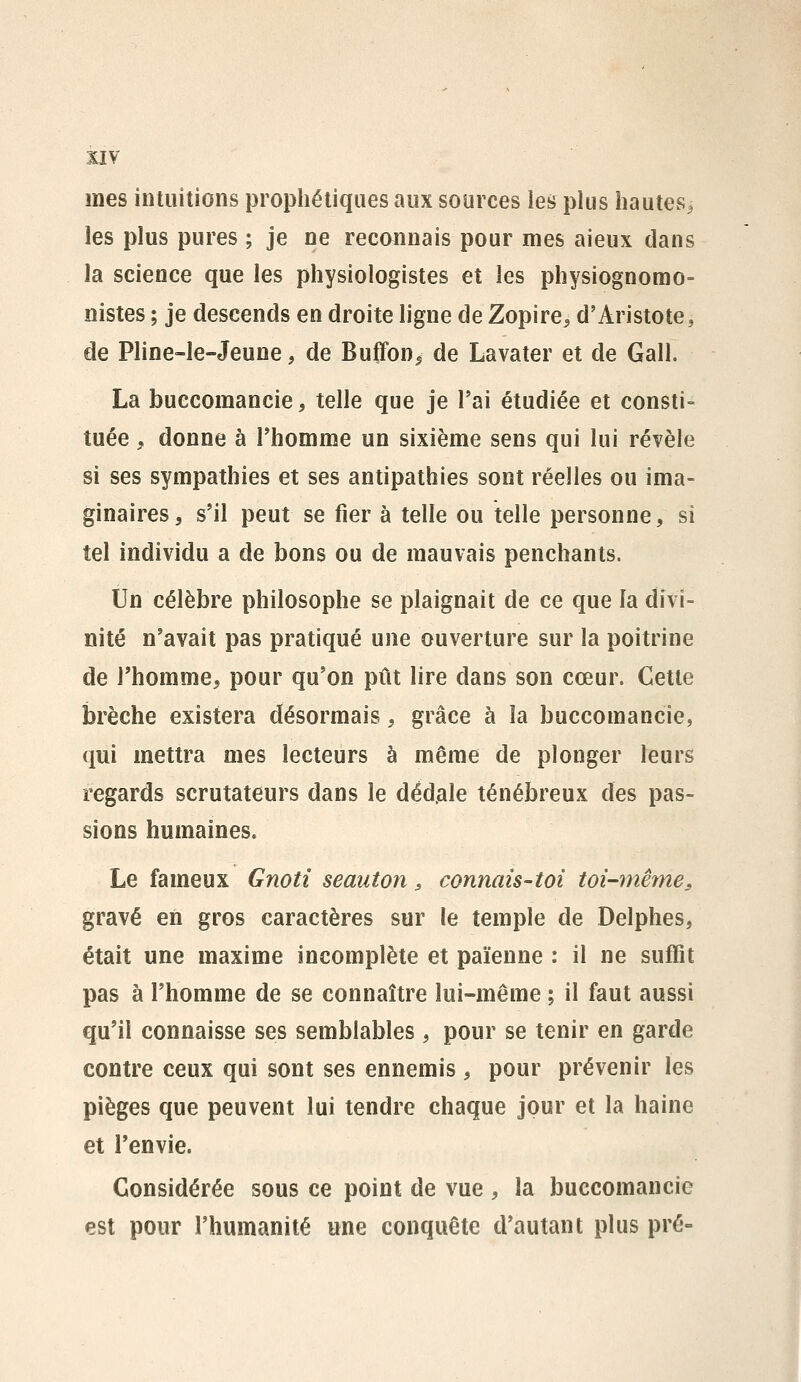 mes intuitions prophétiques aux sources les plus hautes^ les plus pures ; je ne recannais pour mes aieux dans la science que les physiologistes et les physiognomo- nistes ; je descends en droite ligne de Zopire^ d'Aristote, de Pline-le-Jeune, de Buffon^ de Lavater et de Gall. La buecomancie, telle que je l'ai étudiée et consti- tuée , donne à l'homme un sixième sens qui lui révèle si ses sympathies et ses antipathies sont réelles ou ima- ginaires, s'il peut se fier à telle ou telle personne, si tel individu a de bons ou de mauvais penchants. Un célèbre philosophe se plaignait de ce que la divi- nité n'avait pas pratiqué une ouverture sur la poitrine de l'homme, pour qu'on pût lire dans son cœur. Cette brèche existera désormais, grâce à la buecomancie, qui mettra mes lecteurs à même de plonger leurs regards scrutateurs dans le déd.ale ténébreux des pas- sions humaines. Le fameux Gnoti seauton, connais-toi toi-même^ gravé en gros caractères sur le temple de Delphes, était une maxime incomplète et païenne : il ne suffit pas à l'homme de se connaître lui-même ; il faut aussi qu'il connaisse ses semblables, pour se tenir en garde contre ceux qui sont ses ennemis , pour prévenir les pièges que peuvent lui tendre chaque jour et la haine et l'envie. Considérée sous ce point de vue, la buecomancie est pour l'humanité une conquête d'autant plus pré-