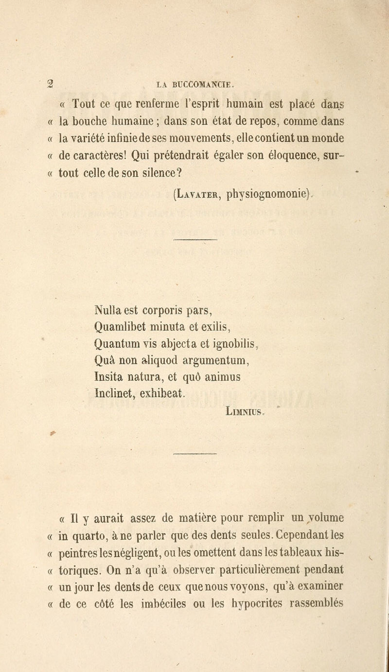 « Tout ce que renferme l'esprit humain est placé dans « la bouche humaine ; dans son état de repos, comme dans « la variété infinie de ses mouvements, elle contient un monde a de caractères! Qui prétendrait égaler son éloquence, sur- « tout celle de son silence? (Lavater, physiognomonie}. Nullaest corporis pars, Quamlibet minuta etexilis, Quantum vis abject a et ignobilis, Quà non aliquod argumentum, Insita natura, et quô animus Inclinet, exhibeat. LiMNIUS, « Il y aurait assez de matière pour remplir un ^volume « in quarto, à ne parler que des dents seules. Cependant les c( peintres les négligent, ou les omettent dans les tableaux his- « toriques. On n'a qu'à observer particulièrement pendant c( un jour les dents de ceux que nous voyons, qu'à examiner c( de ce côté les imbéciles ou les hypocrites rassemblés