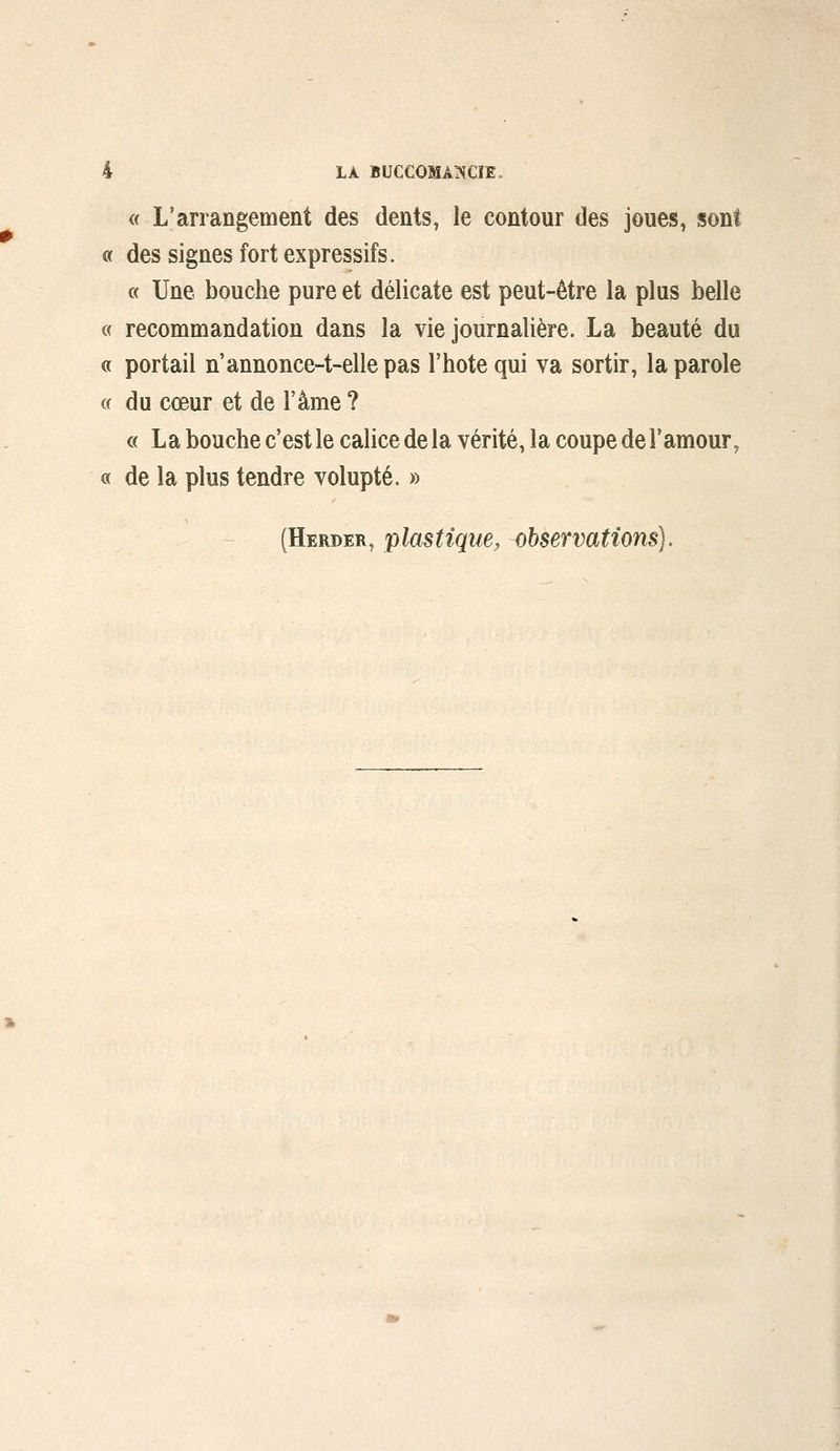 « L'arrangement des dents, le contour des joues, sont « des signes fort expressifs. « Une bouche pure et délicate est peut-être la plus belle « recommandation dans la vie journalière. La beauté du « portail n'annonce-t-ellepas l'hotequi va sortir, la parole « du cœur et de l'âme ? « La bouche c'est le calice de la vérité, la coupe de l'amour, « de la plus tendre volupté. » (Herder, plastique, observations).