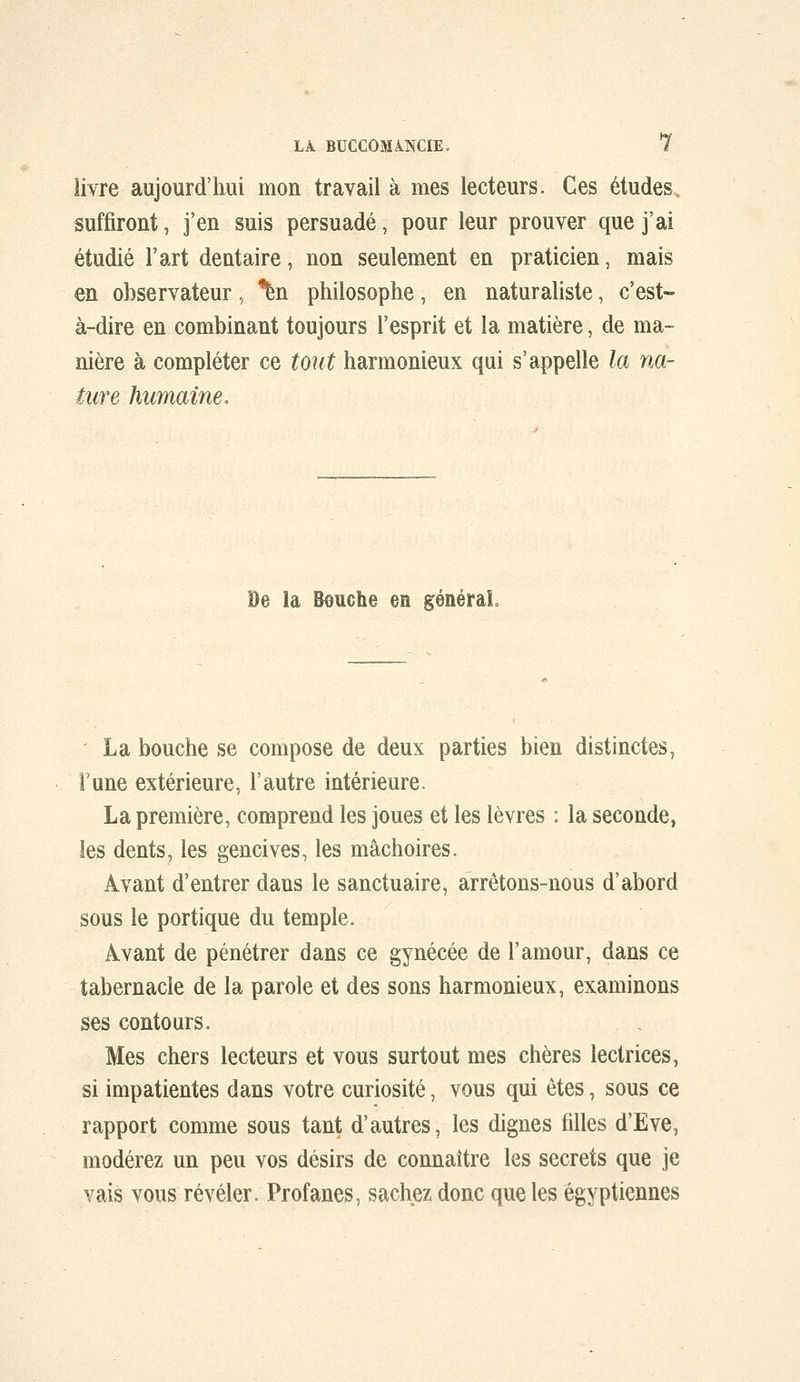 livre aujourd'hui mon travail à mes lecteurs. Ces études, suffiront, j'en suis persuadé, pour leur prouver que j'ai étudié l'art dentaire, non seulement en praticien, mais en observateur, ^n philosophe, en naturaliste, c'est- à-dire en combinant toujours l'esprit et la matière, de ma- nière à compléter ce tout harmonieux qui s'appelle la na- ture humaine. De la Bouche en généraL La bouche se compose de deux parties bien distinctes, Tune extérieure, l'autre intérieure. La première, comprend les joues et les lèvres : la seconde, les dents, les gencives, les mâchoires. Avant d'entrer dans le sanctuaire, arrêtons-nous d'abord sous le portique du temple. Avant de pénétrer dans ce gynécée de l'amour, dans ce tabernacle de la parole et des sons harmonieux, examinons ses contours. Mes chers lecteurs et vous surtout mes chères lectrices, si impatientes dans votre curiosité, vous qui êtes, sous ce rapport comme sous tant d'autres, les dignes filles d'Eve, modérez un peu vos désirs de connaître les secrets que je vais vous révéler. Profanes, sachez donc que les égyptiennes