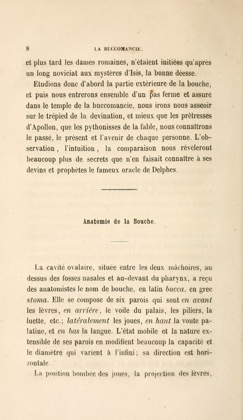 et plus tard les dames romaines, n'étaient initiées qu'après un long noviciat aux mystères d'Isis, la bonne déesse. Etudions donc d'abord la partie extérieure de la bouche, et puis nous entrerons ensemble d'un pas ferme et assuré dans le temple de la buccomancie, nous irons nous asseoir sur le trépied de la devination, et mieux que les prêtresses d'Apollon, que les pythonisses de la fable, nous connaîtrons le passé, le présent et l'avenir de chaque personne. L'ob- servation , l'intuition, la comparaison nous révéleront beaucoup plus de secrets que n'en faisait connaître à ses devins et prophètes le fameux oracle de Delphes. Ànatomie de la Bouche. La cavité ovalaire, située entre les deux mâchoires, au dessus des fosses nasales et au-devant du pharynx, a reçu des anatomistes le nom de bouche, en latin bucca, en grec stoma. Elle se compose de six parois qui sont en avant les lèvres, en arrière, le voile du palais, les piliers, la luette, etc.; latéralement les joues, en haut la voûte pa- latine, et en bas la langue. L'état mobile et la nature ex- tensible de ses parois en modifient beaucoup la capacité et le diamètre qui varient à l'infini ; sa direction est hori- zontale. La position bombée des joues, la projection des lèvres,