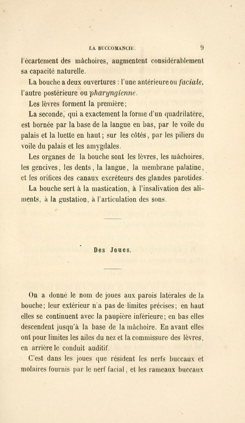 l'écartement des mâchoires^ augmentent considérablement sa capacité naturelle. La bouche a deux ouvertures : l'une antérieure ou faciale, l'autre postérieure on pharyngienne. Les lèvres forment la première ; La seconde, qui a exactement la forme d'un quadrilatère, est bornée par la base de la langue en bas, par le voile du palais et la luette en haut ; sur les côtés, par les piliers du voile du palais et les amygdales. Les organes de la bouche sont les lèvres, les mâchoires, les gencives, les dents, la langue, la membrane palatine, et les orifices des canaux excréteurs des glandes parotides. La bouche sert à la mastication, à l'insalivation des ali- ments, à la gustation, à l'articulation des sons. Des Joues. On a donné le nom de joues aux parois latérales de la bouche; leur extérieur n'a pas de limites précises; en haut elles se continuent avec la paupière inférieure ; en bas elles descendent jusqu'à la base de la mâchoire. En avant elles ont pour limites les ailes du nez et la commissure des lèvres, en arrière le conduit auditif. C'est dans les joues que résident les nerfs buccaux et molaires fournis par le nerf facial, et les rameaux buccaux