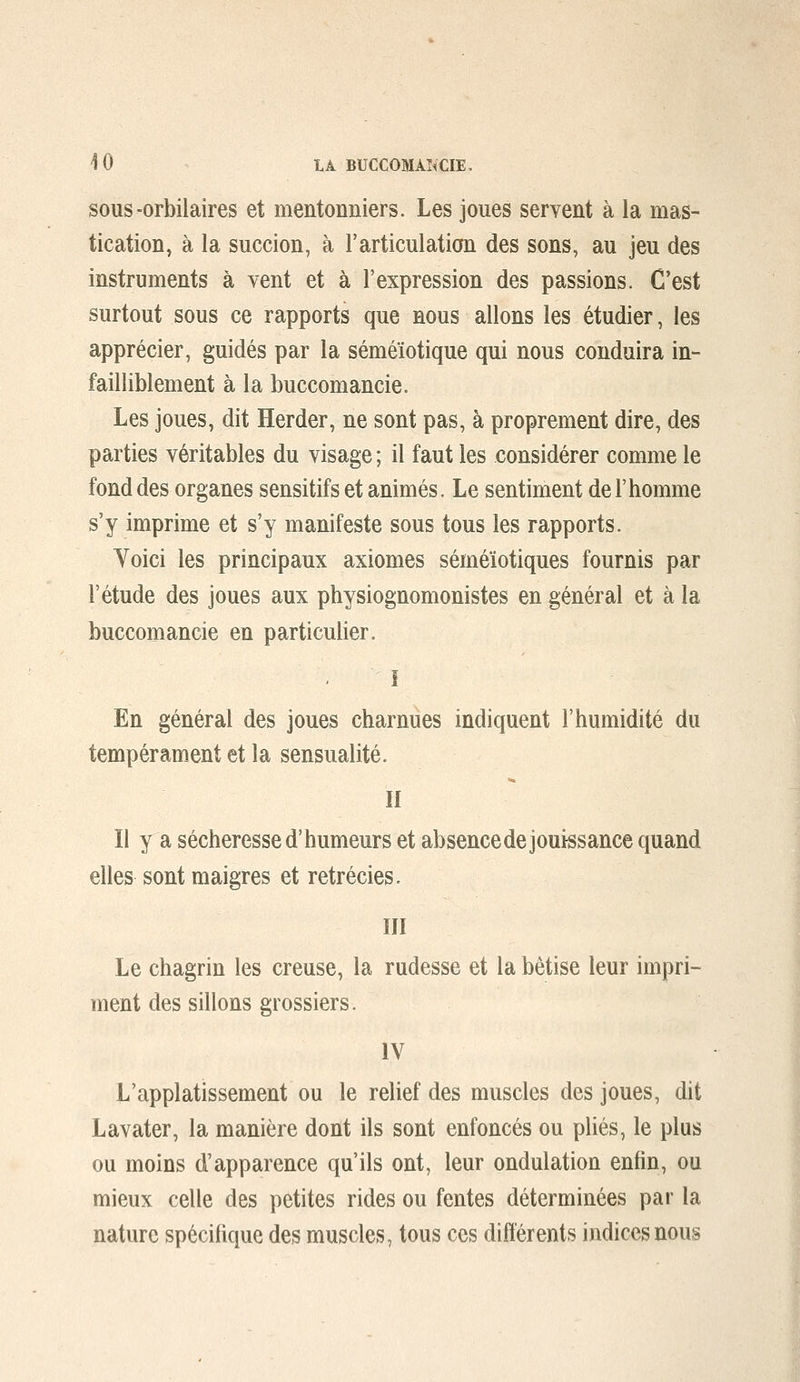 SOUS-orbilaires et mentonniers. Les joues servent à la mas- tication, à la succion, à l'articulation des sons, au jeu des instruments à vent et à l'expression des passions. C'est surtout sous ce rapports que nous allons les étudier, les apprécier, guidés par la séméïotique qui nous conduira in- failliblement à la buccomancie. Les joues, dit Herder, ne sont pas, à proprement dire, des parties véritables du visage ; il faut les considérer comme le fond des organes sensitifs et animés. Le sentiment de F homme s'y imprime et s'y manifeste sous tous les rapports. Yoici les principaux axiomes séméïotiques fournis par l'étude des joues aux physiognomonistes en général et à la buccomancie en particulier. î En général des joues charnues indiquent l'humidité du tempérament et la sensualité. II Il y a sécheresse d'humeurs et absence de jouissance quand elles sont maigres et retrécies. ïll Le chagrin les creuse, la rudesse et la bêtise leur impri- ment des sillons grossiers. IV L'applatissement ou le relief des muscles des joues, dit Lavater, la manière dont ils sont enfoncés ou plies, le plus ou moins d'apparence qu'ils ont, leur ondulation enfin, ou mieux celle des petites rides ou fentes déterminées par la nature spécifique des muscles, tous ces différents indices nous