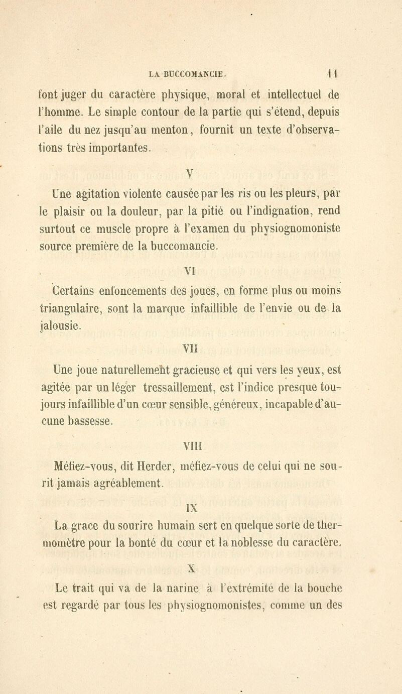 font juger du caractère physique, moral et intellectuel de l'homme. Le simple contour de la partie qui s'étend, depuis l'aile du nez jusqu'au menton, fournit un texte d'observa- tions très importantes. V Une agitation violente causée par les ris ou les pleurs, par le plaisir ou la douleur, par la pitié ou l'indignation, rend surtout ce muscle propre à l'examen du physiognomoniste source première de la buccomancie. VI Certains enfoncements des joues, en forme plus ou moins triangulaire, sont la marque infaillible de l'envie ou de la jalousie. vn Une joue naturellemeht gracieuse et qui vers les yeux, est agitée par un léger tressaillement, est l'indice presque tou- jours infaillible d'un cœur sensible, généreux, incapable d'au- cune bassesse. VllI Méfiez-vous, dit Herder, méfiez-vous de celui qui ne sou- rit jamais agréablement. IX La grâce du sourire humain sert en quelque sorte de ther- momètre pour la bonté du cœur et la noblesse du caractère. X Le trait qui va de la narine à l'extrémité de la bouche est regardé par tous les physiognomonistes, comme un des