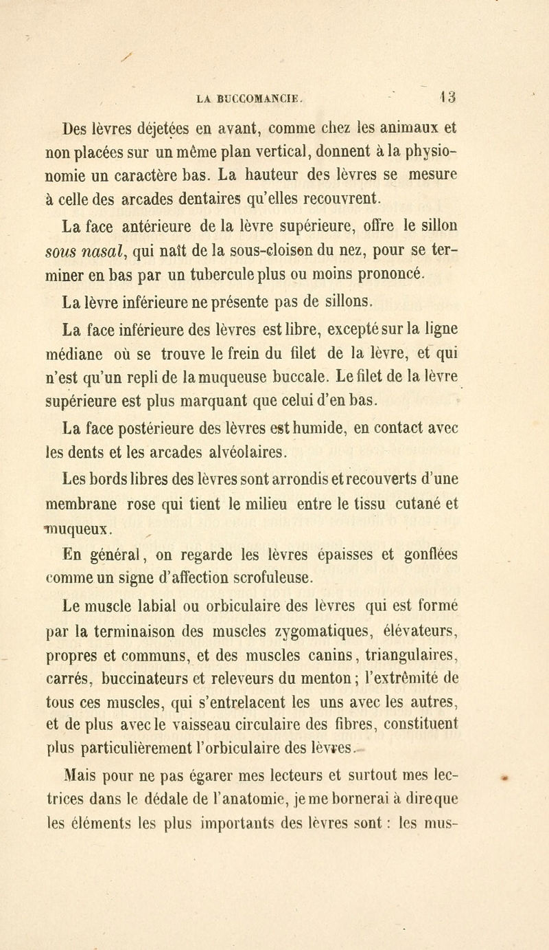 Des lèvres déjetées en avant, comme chez les animaux et non placées sur un même plan vertical, donnent à la physio- nomie un caractère bas. La hauteur des lèvres se mesure à celle des arcades dentaires qu'elles recouvrent. La face antérieure de la lèvre supérieure, offre le sillon sous nasal, qui naît de la sous-cloisen du nez, pour se ter- miner en bas par un tubercule plus ou moins prononcé. La lèvre inférieure ne présente pas de sillons. La face inférieure des lèvres est libre, excepté sur la ligne médiane où se trouve le frein du filet de la lèvre, et qui n'est qu'un repli de la muqueuse buccale. Le filet de la lèvre supérieure est plus marquant que celui d'en bas. La face postérieure des lèvres est humide, en contact avec les dents et les arcades alvéolaires. Les bords libres des lèvres sont arrondis et recouverts d'une membrane rose qui tient le milieu entre le tissu cutané et îiiuqueux. En général, on regarde les lèvres épaisses et gonflées comme un signe d'affection scrofuleuse. Le muscle labial ou orbiculaire des lèvres qui est formé par la terminaison des muscles zygomatiques, élévateurs, propres et communs, et des muscles canins, triangulaires, carrés, buccinateurs et releveurs du menton; l'extrémité de tous ces muscles, qui s'entrelacent les uns avec les autres, et de plus avec le vaisseau circulaire des fibres, constituent plus particulièrement l'orbiculaire des lèv*es. Mais pour ne pas égarer mes lecteurs et surtout mes lec- trices dans le dédale de l'anatomie, jemebornerai à direque les éléments les plus importants des lèvres sont : les mus-